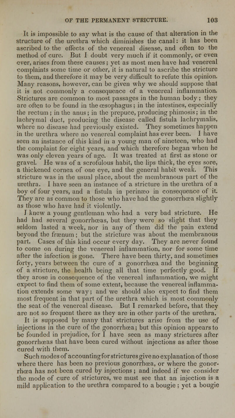 It is impossible to say what is the cause of that alteration in the structure of the urethra which diminishes the canal: it has been ascribed to the effects of the venereal disease, and often to the method of cure. But I doubt very much if it commonly, or even ever, arises from these causes; yet as most men have had venereal complaints some time or other, it is natural to ascribe the stricture to them, and therefore it may be very difficult to refute this opinion. Many reasons, however, can be given why we should suppose that it is not commonly a consequence of a venereal inflammation. Strictures are common to most passages in the human body; they are often to be found in the oesophagus; in the intestines, especially the rectum ; in the anus; in the prepuce, producing phimosis; in the lachrymal duct, producing the disease called fistula lachrymalis, where no disease had previously existed. They sometimes happen in the urethra where no venereal complaint has ever been. I have seen an instance of this kind in a young man of nineteen, who had the complaint for eight years, and which therefore began when he was only eleven years of age. It was treated at first as stone or gravel. He was of a scrofulous habit, the lips thick, the eyes sore, a thickened cornea of one eye, and the general habit weak. This stricture was in the usual place, about the membranous part of the urethra. I have seen an instance of a stricture in the urethra of a boy of four years, and a fistula in perinseo in consequence of it They are as common to those who have had the gonorrhoea slightly as those who have had it violently. I knew a young gentleman who had a very bad stricture. He had had several gonorrhoeas, but they were so slight that they seldom lasted a week, nor in any of them did the pain extend beyond the fraenum; but the stricture was about the membranous part. Cases of this kind occur every day. They are never found to come on during the venereal inflammation, nor for some time after the infection is gone. There have been thirty, and sometimes forty, years between the cure of a gonorrhoea and the beginning of a stricture, the health being all that time perfectly good. If they arose in consequence of the venereal inflammation, we might expect to find them of some extent, because the venereal inflamma- tion extends some way; and we should also expect to find them most frequent in that part of the urethra which is most commonly the seat of the venereal disease. But I remarked before, that they are not so frequent there as they are in other parts of the urethra. It is supposed by many that strictures arise from the use of injections in the cure of the gonorrhoea; but this opinion appears to be founded in prejudice, for I have seen as many strictures after gonorrhoeas that have been cured without injections as after those cured with them. Such modes of accountingfor strictures give no explanation of those where there has been no previous gonorrhoea, or where the gonor- rhoea has not been cured by injections; and indeed if we consider the mode of cure of strictures, we must see that an injection is a mild application to the urethra compared to a bougie ; yet a bougie