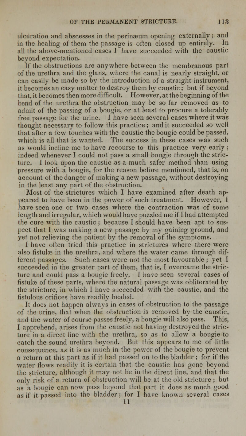 ulceration and abscesses in the perinaeum opening externally; and in the healing of them the passage is often closed up entirely. In all the above-mentioned cases I have succeeded with the caustic beyond expectation. If the obstructions are anywhere between the membranous part of the urethra and the glans, where the canal is nearly straight, or can easily be made so by the introduction of a straight instrument, it becomes an easy matter to destroy them by caustic; but if beyond that, it becomes then more difficult. However, at the beginning of the bend of the urethra the obstruction may be so far removed as to admit of the passing of a bougie, or at least to procure a tolerably free passage for the urine. I have seen several cases where it was thought necessary to follow this practice; and it succeeded so well that after a few touches with the caustic the bougie could be passed, which is all that is wanted. The success in these cases was such as would incline me to have recourse to this practice very early ; indeed whenever I could not pass a small bougie through the stric- ture. I look upon the caustic as a much safer method than using pressure with a bougie, for the reason before mentioned, that is, on account of the danger of making a new passage, without destroying in the least any part of the obstruction. Most of the strictures which I have examined after death ap- peared to have been in the power of such treatment. However, I have seen one or two cases where the contraction was of some length and irregular, which would have puzzled me if I had attempted the cure with the caustic ; because I should have been apt to sus- pect that I was making a new passage by my gaining ground, and yet not relieving the patient by the removal of the symptoms. I have often tried this practice in strictures where there were also fistulas in the urethra, and where the water came through dif- ferent passages. Such cases were not the most favourable ; yet I succeeded in the greater part of them, that is, I overcame the stric- ture and could pass a bougie freely. I have seen several cases of fistulae of these parts, where the natural passage was obliterated by the stricture, in which I have succeeded with the caustic, and the fistulous orifices have readily healed. It does not happen always in cases of obstruction to the passage of the urine, that when the obstruction is removed by the caustic, and the water of course passes freely, a bougie will also pass. This, I apprehend, arises from the caustic not having destroyed the stric- ture in a direct line with the urethra, so as to allow a bougie to catch the sound urethra beyond. But this appears to me of little consequence, as it is as much in the power of the bougie to prevent a return at this part as if it had passed on to the bladder ; for if the water flows readily it is certain that the caustic has gone beyond the stricture, although it may not be in the direct line, and that the only risk of a return of obstruction will be at the old stricture ; but as a bougie can now pass beyond that part it does as much good as if it passed into the bladder; for I have known several cases 11