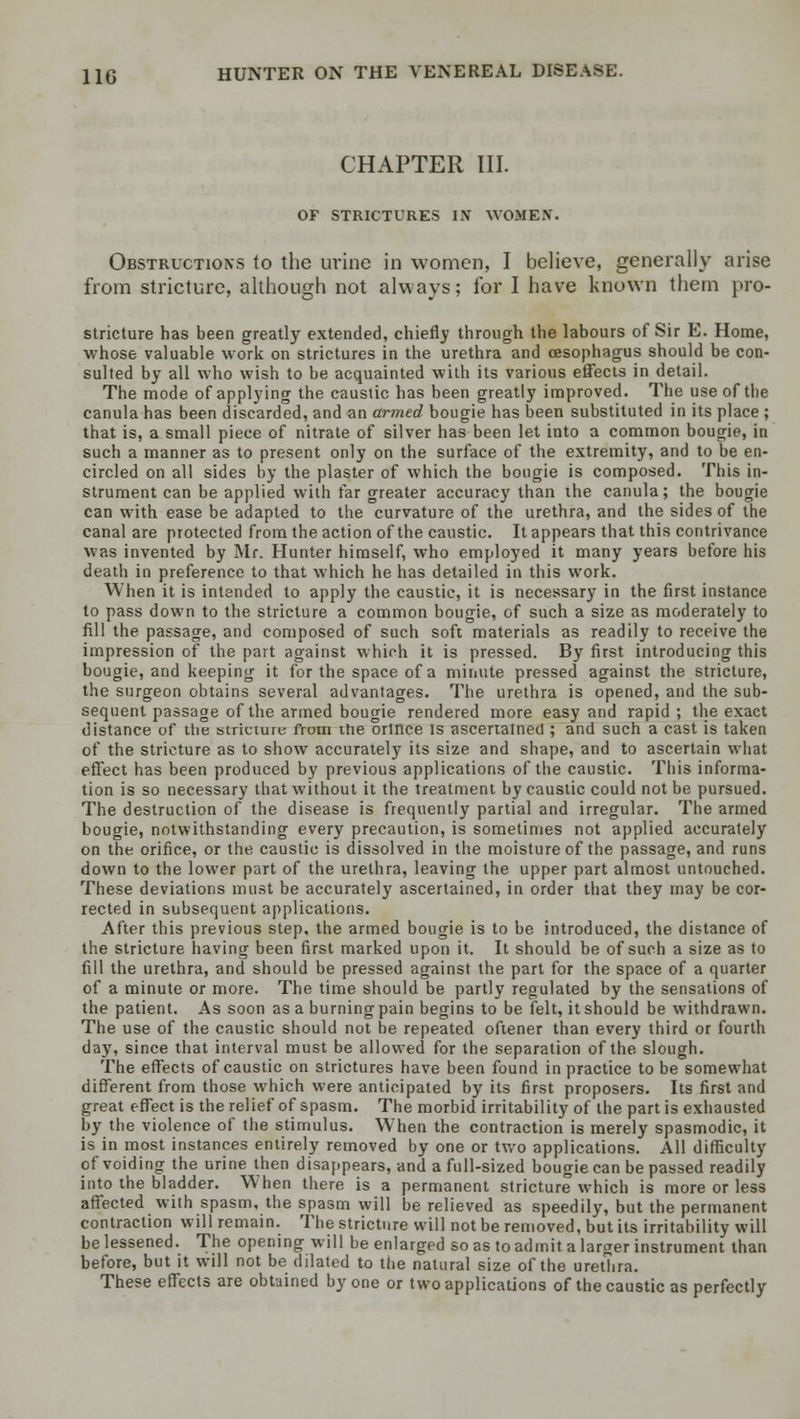 CHAPTER III. OF STRICTURES IN WOMEN. Obstructions to the urine in women, I believe, generally arise from stricture, although not always; for I have known them pro- stricture has been greatly extended, chiefly through the labours of Sir E. Home, whose valuable work on strictures in the urethra and oesophagus should be con- sulted by all who wish to be acquainted with its various effects in detail. The mode of applying the caustic has been greatly improved. The use of the canula has been discarded, and an armed bougie has been substituted in its place ; that is, a small piece of nitrate of silver has been let into a common bougie, in such a manner as to present only on the surface of the extremity, and to be en- circled on all sides by the plaster of which the bougie is composed. This in- strument can be applied with far greater accuracy than the canula; the bougie can with ease be adapted to the curvature of the urethra, and the sides of the canal are protected from the action of the caustic. It appears that this contrivance was invented by Mr. Hunter himself, wTho employed it many years before his death in preference to that which he has detailed in this work. When it is intended to apply the caustic, it is necessary in the first instance to pass down to the stricture a common bougie, of such a size as moderately to fill the passage, and composed of such soft materials as readily to receive the impression of the part against which it is pressed. By first introducing this bougie, and keeping it for the space of a minute pressed against the stricture, the surgeon obtains several advantages. The urethra is opened, and the sub- sequent passage of the armed bougie rendered more easy and rapid; the exact distance of the stricture from trie orince is ascertained ; and such a cast is taken of the stricture as to show accurately its size and shape, and to ascertain what effect has been produced by previous applications of the caustic. This informa- tion is so necessary that without it the treatment by caustic could not be pursued. The destruction of the disease is frequently partial and irregular. The armed bougie, notwithstanding every precaution, is sometimes not applied accurately on the orifice, or the caustic is dissolved in the moisture of the passage, and runs down to the lower part of the urethra, leaving the upper part almost untouched. These deviations must be accurately ascertained, in order that they may be cor- rected in subsequent applications. After this previous step, the armed bougie is to be introduced, the distance of the stricture having been first marked upon it. It should be of such a size as to fill the urethra, and should be pressed against the part for the space of a quarter of a minute or more. The time should be partly regulated by the sensations of the patient. As soon as a burning pain begins to be felt, it should be withdrawn. The use of the caustic should not be repeated oftener than every third or fourth day, since that interval must be allowed for the separation of the slough. The effects of caustic on strictures have been found in practice to be somewhat different from those which were anticipated by its first proposers. Its first and great effect is the relief of spasm. The morbid irritability of the part is exhausted by the violence of the stimulus. When the contraction is merely spasmodic, it is in most instances entirely removed by one or two applications. All difficulty of voiding the urine then disappears, and a full-sized bougie can be passed readily into the bladder. When there is a permanent stricture which is more or less affected with spasm, the spasm will be relieved as speedily, but the permanent contraction will remain. The stricture will not be removed, but its irritability will be lessened. The opening will be enlarged so as to admit a larger instrument than before, but it will not be dilated to the natural size of the urethra. These effects are obtained by one or two applications of the caustic as perfectly