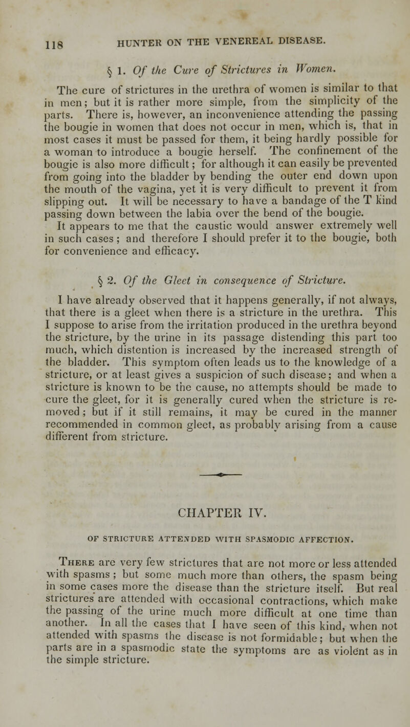 § 1. Of the Cure of Strictures in Women. The cure of strictures in the urethra of women is similar to that in men; but it is rather more simple, from the simplicity of the parts. There is, however, an inconvenience attending the passing the bougie in women that does not occur in men, which is, that in most cases it must be passed for them, it being hardly possible for a woman to introduce a bougie herself. The confinement of the bougie is also more difficult; for although it can easily be prevented from going into the bladder by bending the outer end down upon the mouth of the vagina, yet it is very difficult to prevent it from slipping out. It will be necessary to have a bandage of the T kind passing down between the labia over the bend of the bougie. It appears to me that the caustic would answer extremely well in such cases; and therefore I should prefer it to the bougie, both for convenience and efficacy. § 2. Of the Gleet in consequence of Stricture. I have already observed that it happens generally, if not always, that there is a gleet when there is a stricture in the urethra. This I suppose to arise from the irritation produced in the urethra beyond the stricture, by the urine in its passage distending this part too much, which distention is increased by the increased strength of the bladder. This symptom often leads us to the knowledge of a stricture, or at least gives a suspicion of such disease; and when a stricture is known to be the cause, no attempts should be made to cure the gleet, for it is generally cured when the stricture is re- moved ; but if it still remains, it may be cured in the manner recommended in common gleet, as probably arising from a cause different from stricture. CHAPTER IV. OF STRICTURE ATTENDED WITH SPASMODIC AFFECTION. There arc very few strictures that are not more or less attended with spasms ; but some much more than others, the spasm being in some cases more the disease than the stricture itself. But real strictures are attended with occasional contractions, which make the passing of the urine much more difficult at one time than another. In all the cases that I have seen of this kind, when not attended with spasms the disease is not formidable; but when the parts are in a spasmodic state the symptoms are as violent as in the simple stricture.