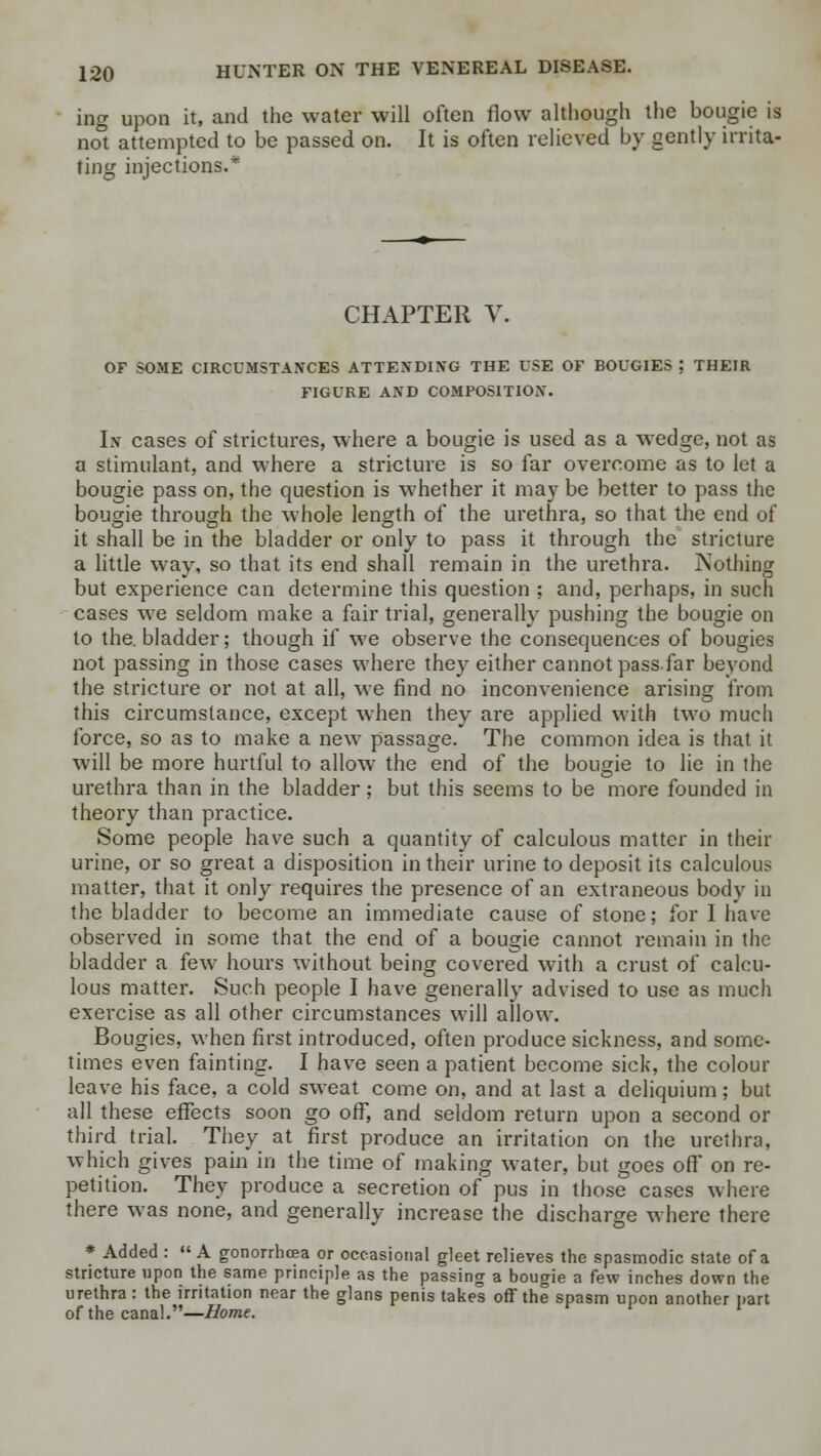 ing upon it, and the water will often flow although the bougie is not attempted to be passed on. It is often relieved by gently irrita- ting injections.* CHAPTER V. OF SOME CIRCUMSTANCES ATTENDING THE USE OF BOUGIES ; THEIR FIGURE AND COMPOSITION. In cases of strictures, where a bougie is used as a wedge, not as a stimulant, and where a stricture is so far overcome as to let a bougie pass on, the question is whether it may be better to pass the bougie through the whole length of the urethra, so that the end of it shall be in the bladder or only to pass it through the stricture a little way, so that its end shall remain in the urethra. jNothing but experience can determine this question ; and, perhaps, in such cases we seldom make a fair trial, generally pushing the bougie on to the. bladder; though if we observe the consequences of bougies not passing in those cases where they either cannot pass far beyond the stricture or not at all, we find no inconvenience arising from this circumstance, except when they are applied with two much force, so as to make a new passage. The common idea is that it will be more hurtful to allow the end of the bougie to lie in the urethra than in the bladder; but this seems to be more founded in theory than practice. Some people have such a quantity of calculous matter in their urine, or so great a disposition in their urine to deposit its calculous matter, that it only requires the presence of an extraneous body in the bladder to become an immediate cause of stone; for I have observed in some that the end of a bougie cannot remain in the bladder a few hours without being covered with a crust of calcu- lous matter. Such people I have generally advised to use as much exercise as all other circumstances will allow. Bougies, when first introduced, often produce sickness, and some- times even fainting. I have seen a patient become sick, the colour leave his face, a cold sweat come on, and at last a deliquium; but all these effects soon go ofF, and seldom return upon a second or third trial. They at first produce an irritation on the urethra, which gives pain in the time of making water, but goes off on re- petition. They produce a secretion of pus in those cases where there was none, and generally increase the discharge where there * Added :  A gonorrhoea or occasional gleet relieves the spasmodic state of a stricture upon the same principle as the passing a bougie a few inches down the urethra : the irritation near the glans penis takes off the spasm upon another part of the canal.—Home,