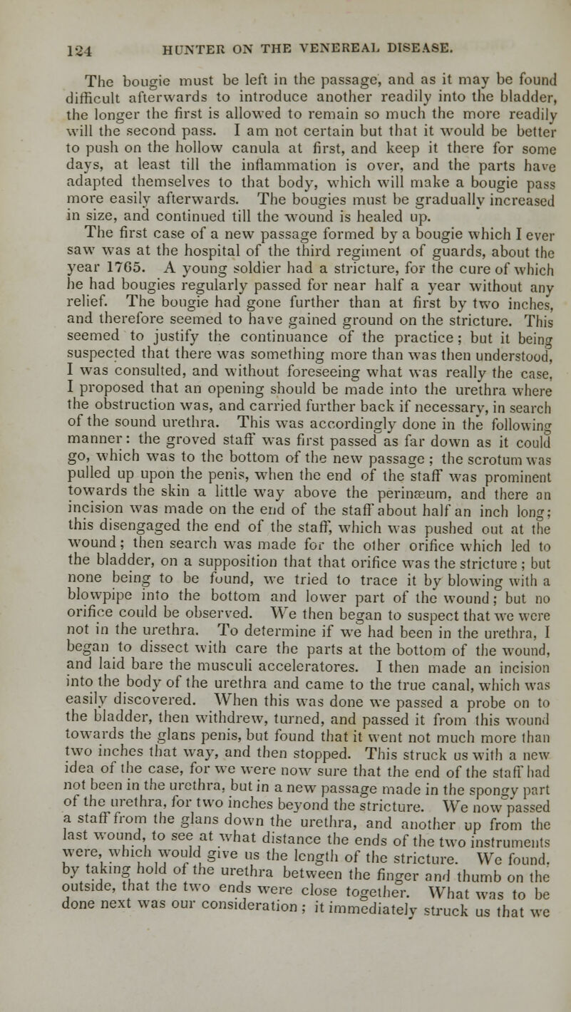 The bougie must be left in the passage, and as it may be found difficult afterwards to introduce another readily into the bladder, the longer the first is allowed to remain so much the more readily will the second pass. I am not certain but that it would be better to push on the hollow canula at first, and keep it there for some days, at least till the inflammation is over, and the parts have adapted themselves to that body, which will make a bougie pass more easily afterwards. The bougies must be gradually increased in size, and continued till the wound is healed up. The first case of a new passage formed by a bougie which I ever saw was at the hospital of the third regiment of guards, about the year 17G5. A young soldier had a stricture, for the cure of which he had bougies regularly passed for near half a year without anv relief. The bougie had gone further than at first by two inches, and therefore seemed to have gained ground on the stricture. This seemed to justify the continuance of the practice ; but it being suspected that there was something more than was then understood, I was consulted, and without foreseeing what was really the case, I proposed that an opening should be made into the urethra where the obstruction was, and carried further back if necessary, in search of the sound urethra. This was accordingly done in the following manner: the groved staff was first passed as far down as it could go, which was to the bottom of the new passage ; the scrotum was pulled up upon the penis, when the end of the staff was prominent towards the skin a little way above the perinseum, and there an incision was made on the end of the staff'about half an inch long; this disengaged the end of the staff, which was pushed out at the wound; then search was made for the other orifice which led to the bladder, on a supposition that that orifice was the stricture ; but none being to be fuund, we tried to trace it by blowing with a blowpipe into the bottom and lower part of the wound; but no orifice could be observed. We then began to suspect that we were not in the urethra. To determine if we had been in the urethra, I began to dissect with care the parts at the bottom of the wound, and laid bare the musculi acceleratores. I then made an incision into the body of the urethra and came to the true canal, which was easily discovered. When this was done we passed a probe on to the bladder, then withdrew, turned, and passed it from this wound towards the glans penis, but found that it went not much more than two inches that way, and then stopped. This struck us with a new idea of the case, for we were now sure that the end of the staff had not been in the urethra, but in a new passage made in the spongy part of the urethra, for two inches bevond the stricture. We now^passed a staff from the glans down the urethra, and another up from the last wound to see at what distance the ends of the two instruments were which would give us the length of the stricture. We found, by taking hold of the urethra between the finger and thumb on the outside, that the two ends were close together. What was to be done next was our consideration ; it immediately struck us that we