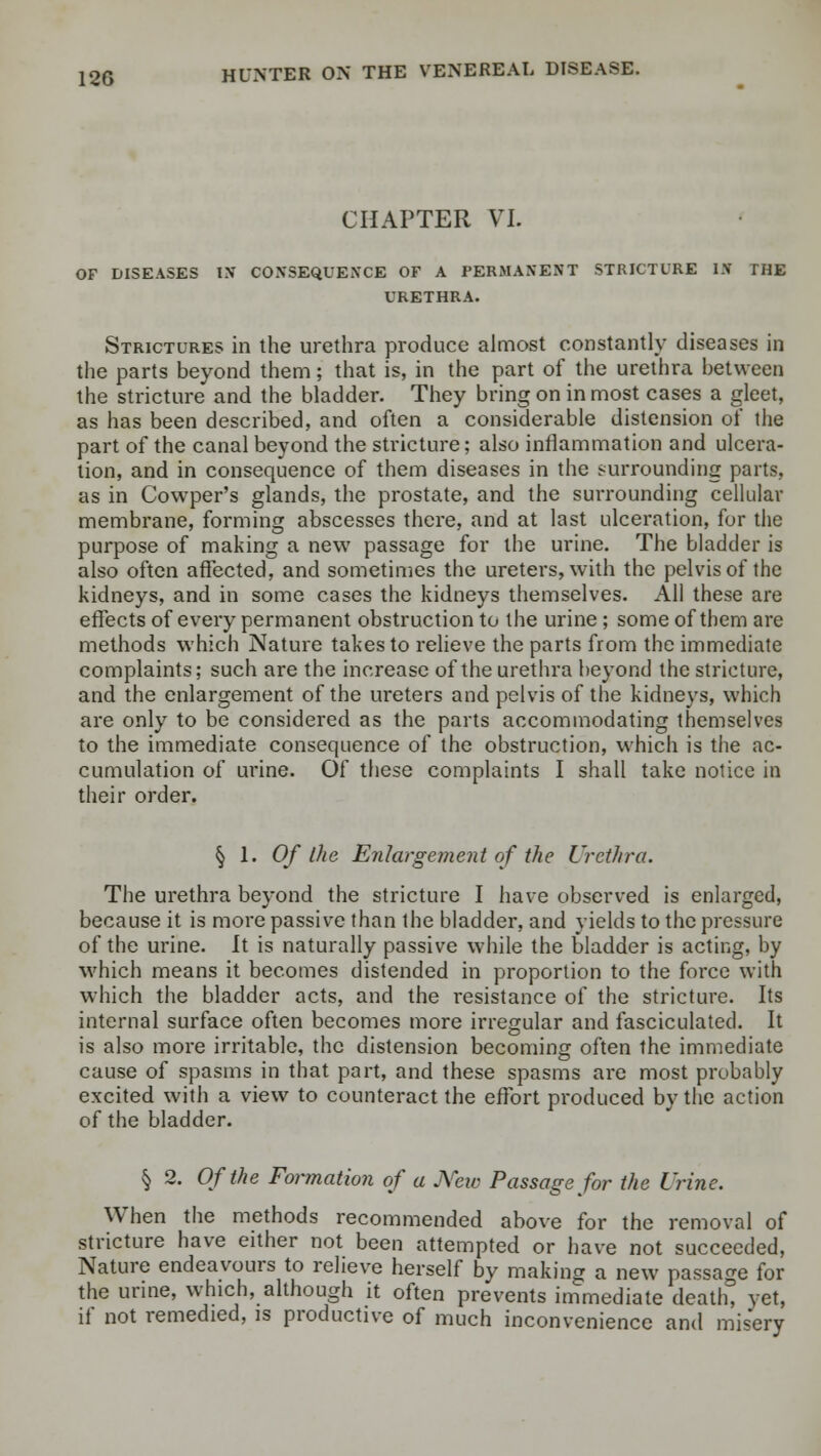 CHAPTER VI. OF DISEASES IN CONSEQUENCE OF A PERMANENT STRICTURE IJf THE URETHRA. Strictures in the urethra produce almost constantly diseases in the parts beyond them; that is, in the part of the urethra between the stricture and the bladder. They bring on inmost cases a gleet, as has been described, and often a considerable distension of the part of the canal beyond the stricture; also inflammation and ulcera- tion, and in consequence of them diseases in the surrounding parts, as in Cowper's glands, the prostate, and the surrounding cellular membrane, forming abscesses there, and at last ulceration, for the purpose of making a new passage for the urine. The bladder is also often affected, and sometimes the ureters, with the pelvis of the kidneys, and in some cases the kidneys themselves. All these are effects of every permanent obstruction to the urine; some of them are methods which Nature takes to relieve the parts from the immediate complaints; such are the increase of the urethra beyond the stricture, and the enlargement of the ureters and pelvis of the kidneys, which are only to be considered as the parts accommodating themselves to the immediate consequence of the obstruction, which is the ac- cumulation of urine. Of these complaints I shall take notice in their order. §1.0/* the Enlargement of the Urethra. The urethra beyond the stricture I have observed is enlarged, because it is more passive than the bladder, and yields to the pressure of the urine. It is naturally passive while the bladder is acting, by which means it becomes distended in proportion to the force with which the bladder acts, and the resistance of the stricture. Its internal surface often becomes more irregular and fasciculated. It is also more irritable, the distension becoming often the immediate cause of spasms in that part, and these spasms are most probably excited with a view to counteract the effort produced by the action of the bladder. § 2. Of the Formation of a New Passage for the Urine. When the methods recommended above for the removal of stricture have either not been attempted or have not succeeded, Nature endeavours to relieve herself by making a new passage for the urine, which, although it often prevents immediate death, vet, if not remedied, is productive of much inconvenience and misery