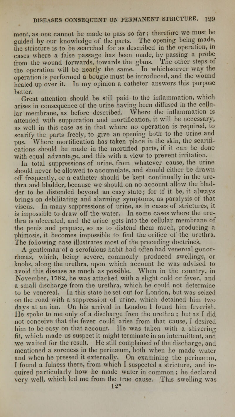 ment, as one cannot be made to pass so far; therefore we must be guided by our knowledge of the parts. The opening being made, the stricture is to be searched for as described in the operation, in cases where a false passage has been made, by passing a probe from the wound forwards, towards the glans. The other steps of the operation will be nearly the same. In whichsoever way the operation is performed a bougie must be introduced, and the wound healed up over it. In my opinion a catheter answers this purpose better. Great attention should be still paid to the inflammation, which arises in consequence of the urine having been diffused in the cellu- lar membrane, as before described. Where the inflammation is attended with suppuration and mortification, it will be necessary, as well in this case as in that where no operation is required, to scarify the parts freely, to give an opening both to the urine and pus. Where mortification has taken place in the skin, the scarifi- cations should be made in the mortified parts, if it can be done with equal advantage, and this with a view to prevent irritation. In total suppressions of urine, from whatever cause, the urine should never be allowed to accumulate, and should either be drawn off frequently, or a catheter should be kept continually in the ure- thra and bladder, because we should on no account allow the blad- der to be distended beyond an easy state; for if it be, it always brings on debilitating and alarming symptoms, as paralysis of that viscus. In many suppressions of urine, as in cases of strictures, it is impossible to draw off the water. In some cases where the ure- thra is ulcerated, and the urine gets into the cellular membrane of the penis and prepuce, so as to distend them much, producing a phimosis, it becomes impossible to find the orifice of the urethra. The following case illustrates most of the preceding doctrines. A gentleman of a scrofulous habit had often had venereal gonor- rhoeas, which, being severe, commonly produced swellings, or knobs, along the urethra, upon which account he was advised to avoid this disease as much as possible. When in the country, in November, 1782, he was attacked with a slight cold or fever, and a small discharge from the urethra, which he could not determine to be venereal. In this state he set out for London, but was seized on the road with a suppression of urine, which detained him two days at an inn. On his arrival in London I found him feverish. He spoke to me only of a discharge from the urethra ; but as I did not conceive that the fever could arise from that cause, I desired him to be easy on that account. He was taken with a shivering fit, which made us suspect it might terminate in an intermittent, and we waited for the result. He still complained of the discharge, and mentioned a soreness in the perina3um, both when he made water and when he pressed it externally. On examining the perinaeum, I found a fulness there, from which I suspected a stricture, and in- quired particularly how he made water in common; he declared very well, which led me from the true cause. This swelling was 12*