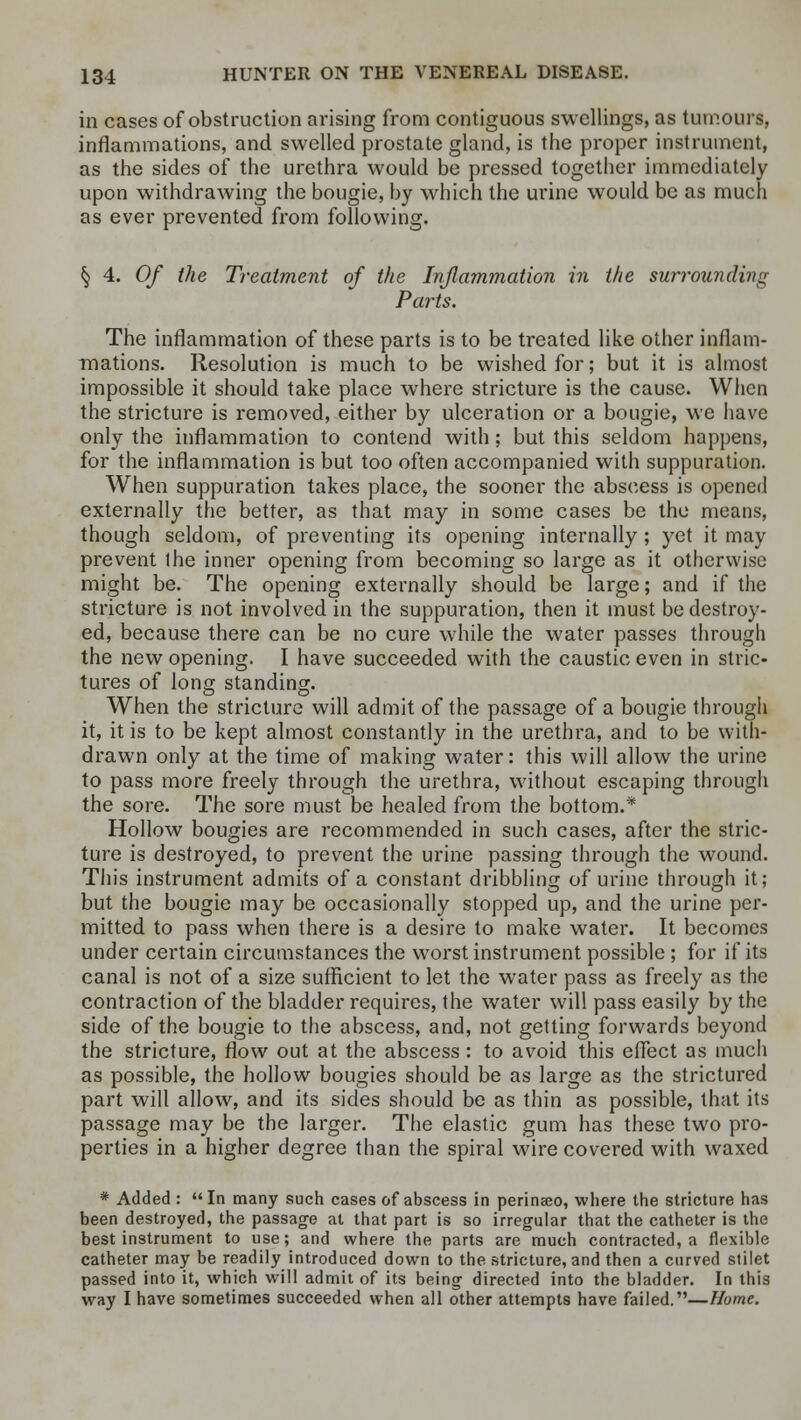 in cases of obstruction arising from contiguous swellings, as tumours, inflammations, and swelled prostate gland, is the proper instrument, as the sides of the urethra would be pressed together immediately upon withdrawing the bougie, by which the urine would be as much as ever prevented from following. § 4. 0/ the Treatment of the Inflammation in the surrounding Parts. The inflammation of these parts is to be treated like other inflam- mations. Resolution is much to be wished for; but it is almost impossible it should take place where stricture is the cause. When the stricture is removed, either by ulceration or a bougie, we have only the inflammation to contend with; but this seldom happens, for the inflammation is but too often accompanied with suppuration. When suppuration takes place, the sooner the abscess is opened externally the better, as that may in some cases be the means, though seldom, of preventing its opening internally; yet it may prevent ihe inner opening from becoming so large as it otherwise might be. The opening externally should be large; and if the stricture is not involved in the suppuration, then it must be destroy- ed, because there can be no cure while the water passes through the new opening. I have succeeded with the caustic even in stric- tures of long standing. When the stricture will admit of the passage of a bougie through it, it is to be kept almost constantly in the urethra, and to be with- drawn only at the time of making water: this will allow the urine to pass more freely through the urethra, without escaping through the sore. The sore must be healed from the bottom.* Hollow bougies are recommended in such cases, after the stric- ture is destroyed, to prevent the urine passing through the wound. This instrument admits of a constant dribbling of urine through it; but the bougie may be occasionally stopped up, and the urine per- mitted to pass when there is a desire to make water. It becomes under certain circumstances the worst instrument possible ; for if its canal is not of a size sufficient to let the water pass as freely as the contraction of the bladder requires, the water will pass easily by the side of the bougie to the abscess, and, not getting forwards beyond the stricture, flow out at the abscess : to avoid this effect as much as possible, the hollow bougies should be as large as the strictured part will allow, and its sides should be as thin as possible, that its passage may be the larger. The elastic gum has these two pro- perties in a higher degree than the spiral wire covered with waxed * Added : In many such cases of abscess in perinaeo, where the stricture has been destroyed, the passage at that part is so irregular that the catheter is the best instrument to use; and where the parts are much contracted, a flexible catheter may be readily introduced down to the stricture, and then a curved stilet passed into it, which will admit of its being directed into the bladder. In this way I have sometimes succeeded when all other attempts have failed.—Home.