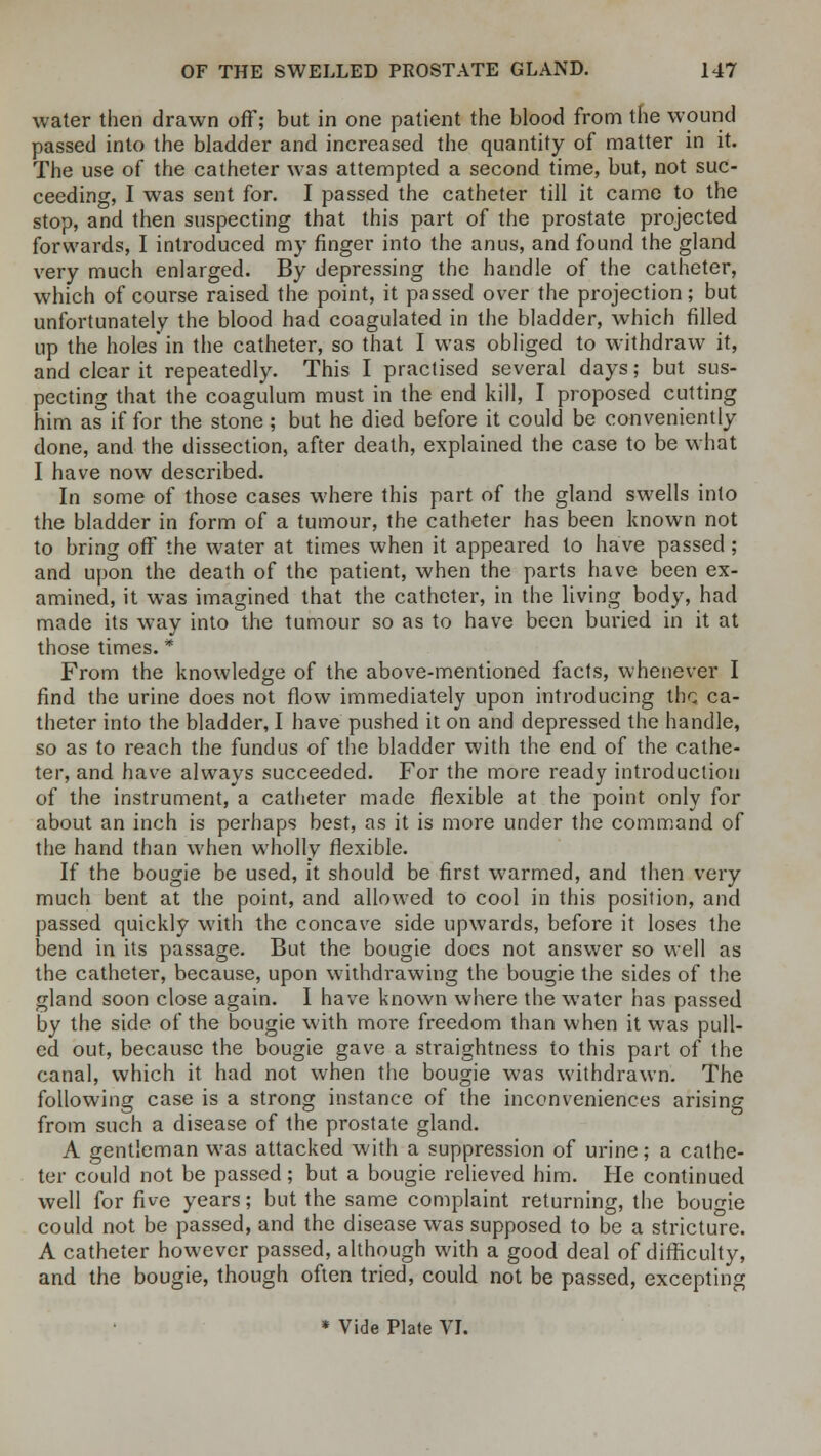 water then drawn off; but in one patient the blood from the wound passed into the bladder and increased the quantity of matter in it. The use of the catheter was attempted a second time, but, not suc- ceeding, I was sent for. I passed the catheter till it came to the stop, and then suspecting that this part of the prostate projected forwards, I introduced my finger into the anus, and found the gland very much enlarged. By depressing the handle of the catheter, which of course raised the point, it passed over the projection; but unfortunately the blood had coagulated in the bladder, which filled up the holes* in the catheter, so that I was obliged to withdraw it, and clear it repeatedly. This I practised several days; but sus- pecting that the coagulum must in the end kill, I proposed cutting him as if for the stone; but he died before it could be conveniently done, and the dissection, after death, explained the case to be what I have now described. In some of those cases where this part of the gland swells into the bladder in form of a tumour, the catheter has been known not to bring off the water at times when it appeared to have passed ; and upon the death of the patient, when the parts have been ex- amined, it was imagined that the catheter, in the living body, had made its way into the tumour so as to have been buried in it at those times. * From the knowledge of the above-mentioned facts, whenever I find the urine does not flow immediately upon introducing the ca- theter into the bladder, I have pushed it on and depressed the handle, so as to reach the fundus of the bladder with the end of the cathe- ter, and have always succeeded. For the more ready introduction of the instrument, a catheter made flexible at the point only for about an inch is perhaps best, as it is more under the command of the hand than when wholly flexible. If the bougie be used, it should be first warmed, and then very much bent at the point, and allowed to cool in this position, and passed quickly with the concave side upwards, before it loses the bend in its passage. But the bougie docs not answer so well as the catheter, because, upon withdrawing the bougie the sides of the gland soon close again. I have known where the water has passed by the side of the bougie with more freedom than when it was pull- ed out, because the bougie gave a straightness to this part of the canal, which it had not when the bougie was withdrawn. The following case is a strong instance of the inconveniences arising from such a disease of the prostate gland. A gentleman was attacked with a suppression of urine; a cathe- ter could not be passed; but a bougie relieved him. He continued well for five years; but the same complaint returning, the bougie could not be passed, and the disease was supposed to be a stricture. A catheter however passed, although with a good deal of difficulty, and the bougie, though often tried, could not be passed, excepting * Vide Plate VI.