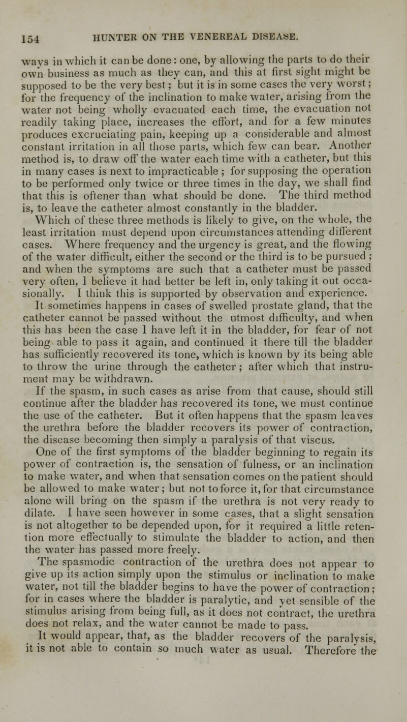 ways in which it can be done: one, by allowing the parts to do their own business as much as they can, and this at first sight might be supposed to be the very best; but it is in some cases the very worst; for the frequency of the inclination to make water, arising from the water not being wholly evacuated each time, the evacuation not readily taking place, increases the effort, and for a few minutes produces excruciating pain, keeping up a considerable and almost constant irritation in all those parts, which few can bear. Another method is, to draw off the water each time with a catheter, but this in many cases is next to impracticable ; for supposing the operation to be performed only twice or three times in the day, we shall find that this is oftener than what should be done. The third method is, to leave the catheter almost constantly in the bladder. Which of these three methods is likely to give, on the whole, the least irritation must depend upon circumstances attending different cases. Where frequency and the urgency is great, and the flowing of the water difficult, either the second or the third is to be pursued ; and when the symptoms are such that a catheter must be passed very often, 1 believe it had better be left in, only taking it out occa- sionally. I think this is supported by observation and experience. It sometimes happens in cases of swelled prostate gland, that the catheter cannot be passed without the utmost difficulty, and when this has been the case 1 have left it in the bladder, for fear of not being able to pass it again, and continued it there till the bladder has sufficiently recovered its tone, which is known by its being able to throw the urine through the catheter; after which that instru- ment may be withdrawn. If the spasm, in such cases as arise from that cause, should still continue after the bladder has recovered its tone, we must continue the use of the catheter. But it often happens that the spasm leaves the urethra before the bladder recovers its power of contraction, the disease becoming then simply a paralysis of that viscus. One of the first symptoms of the bladder beginning to regain its power of contraction is, the sensation of fulness, or an inclination to make water, and when that sensation comes on the patient should be allowed to make water; but not to force it, for that circumstance alone will bring on the spasm if the urethra is not very ready to dilate. I have seen however in some cases, that a slight sensation is not altogether to be depended upon, for it required a little reten- tion more effectually to stimulate the bladder to action, and then the water has passed more freely. The spasmodic contraction of the urethra does not appear to give up its action simply upon the stimulus or inclination to make water, not till the bladder begins to have the power of contraction; for in cases where the bladder is paralytic, and vet sensible of the stimulus arising from being full, as it does not contract, the urethra does not relax, and the water cannot be made to pass. It would appear, that, as the bladder recovers of the paralysis, it is not able to contain so much water as usual. Therefore the