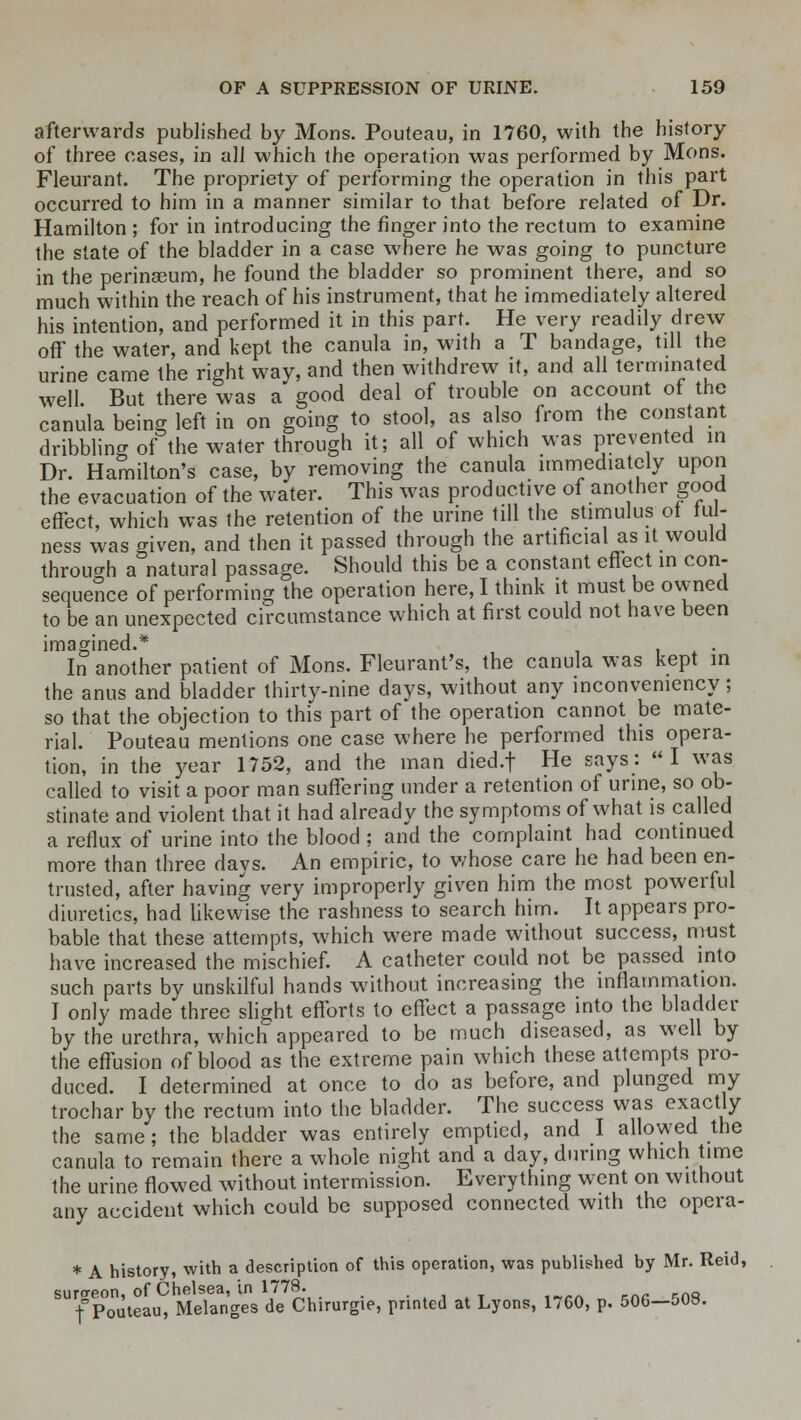 afterwards published by Mons. Pouteau, in 1760, with the history of three cases, in all which the operation was performed by Mons. Fleurant. The propriety of performing the operation in this part occurred to him in a manner similar to that before related of Dr. Hamilton ; for in introducing the finger into the rectum to examine the state of the bladder in a case where he was going to puncture in the perinaeum, he found the bladder so prominent there, and so much within the reach of his instrument, that he immediately altered his intention, and performed it in this part. He very readily drew off the water, and kept the canula in, with a T bandage, till the urine came the right way, and then withdrew it, and all terminated well. But there was a good deal of trouble on account ot the canula being left in on going to stool, as also from the constant dribbling of the water through it; all of which was prevented in Dr. Hamilton's case, by removing the canula immediately upon the evacuation of the water. This was productive of another good effect, which was the retention of the urine till the stimulus ot ful- ness was given, and then it passed through the artificial as it would through a natural passage. Should this be a constant effect in con- sequence of performing the operation here, I think it must be owned to be an unexpected circumstance which at first could not have been imagined.* In another patient of Mons. Fleurant's, the canula was kept in the anus and bladder thirty-nine days, without any inconvemency; so that the objection to this part of the operation cannot be mate- rial. Pouteau mentions one case where he performed this opera- tion, in the year 1752, and the man died.f He says:  I was called to visit a poor man suffering under a retention of urine, so ob- stinate and violent that it had already the symptoms of what is called a reflux of urine into the blood ; and the complaint had continued more than three days. An empiric, to whose care he had been en- trusted, after having very improperly given him the most powerful diuretics, had likewise the rashness to search him. It appears pro- bable that these attempts, which were made without success, must have increased the mischief. A catheter could not be passed into such parts by unskilful hands without increasing the inflammation. I only made three slight efforts to effect a passage into the bladder by the urethra, which appeared to be much diseased, as well by the effusion of blood as the extreme pain which these attempts pro- duced. I determined at once to do as before, and plunged my trochar by the rectum into the bladder. The success was exactly the same; the bladder was entirely emptied, and I allowed the canula to remain there a whole night and a day, during which time the urine flowed without intermission. Everything went on without any accident which could be supposed connected with the opera- * A history, with a description of this operation, was published by Mr. Reid, surgeon, of Chelsea, in 1778. f Pouteau, Melanges de Chirurgie, printed at Lyons, 1760, p. 506—50S.