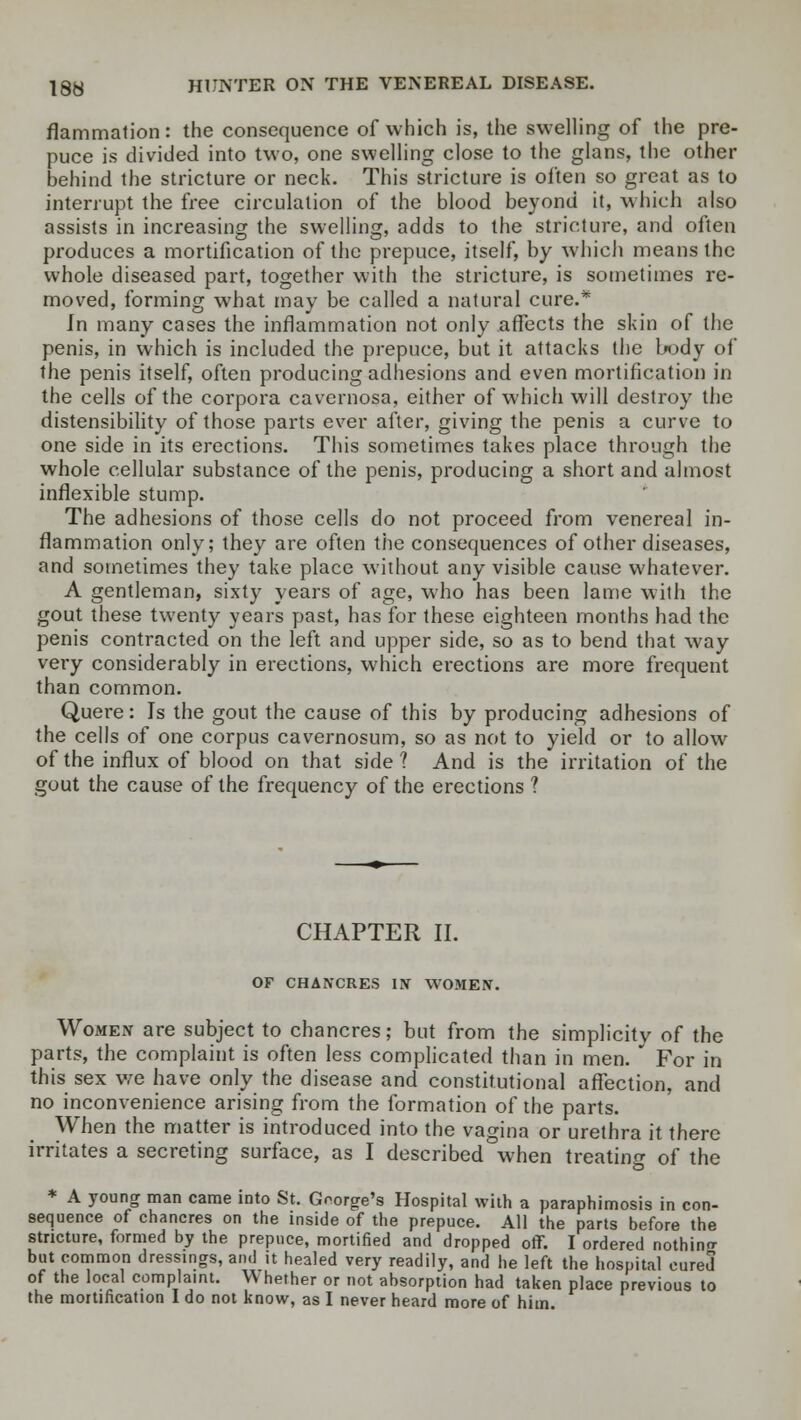 flammation: the consequence of which is, the swelling of the pre- puce is divided into two, one swelling close to the glans, the other behind the stricture or neck. This stricture is often so great as to interrupt the free circulation of the blood beyond it, which also assists in increasing the swelling, adds to the stricture, and often produces a mortification of the prepuce, itself, by which means the whole diseased part, together with the stricture, is sometimes re- moved, forming what may be called a natural cure.* In many cases the inflammation not only affects the skin of the penis, in which is included the prepuce, but it attacks the body of the penis itself, often producing adhesions and even mortification in the cells of the corpora cavernosa, either of which will destroy the distensibility of those parts ever after, giving the penis a curve to one side in its erections. This sometimes takes place through the whole cellular substance of the penis, producing a short and almost inflexible stump. The adhesions of those cells do not proceed from venereal in- flammation only; they are often the consequences of other diseases, and sometimes they take place without any visible cause whatever. A gentleman, sixty years of age, who has been lame with the gout these twenty years past, has for these eighteen months had the penis contracted on the left and upper side, so as to bend that way very considerably in erections, which erections are more frequent than common. Quere: Is the gout the cause of this by producing adhesions of the cells of one corpus cavernosum, so as not to yield or to allow of the influx of blood on that side ? And is the irritation of the gout the cause of the frequency of the erections ? CHAPTER II. OF CHANCRES IN WOMEN. Women are subject to chancres; but from the simplicity of the parts, the complaint is often less complicated than in men. For in this sex we have only the disease and constitutional affection, and no inconvenience arising from the formation of the parts. When the matter is introduced into the vagina or urethra it there irritates a secreting surface, as I described when treating of the * A young man came into St. George's Hospital with a paraphimosis in con- sequence of chancres on the inside of the prepuce. All the parts before the stricture, formed by the prepuce, mortified and dropped off. I ordered nothino- but common dressings, and it healed very readily, and he left the hospital cured of the local complaint. Whether or not absorption had taken place previous to