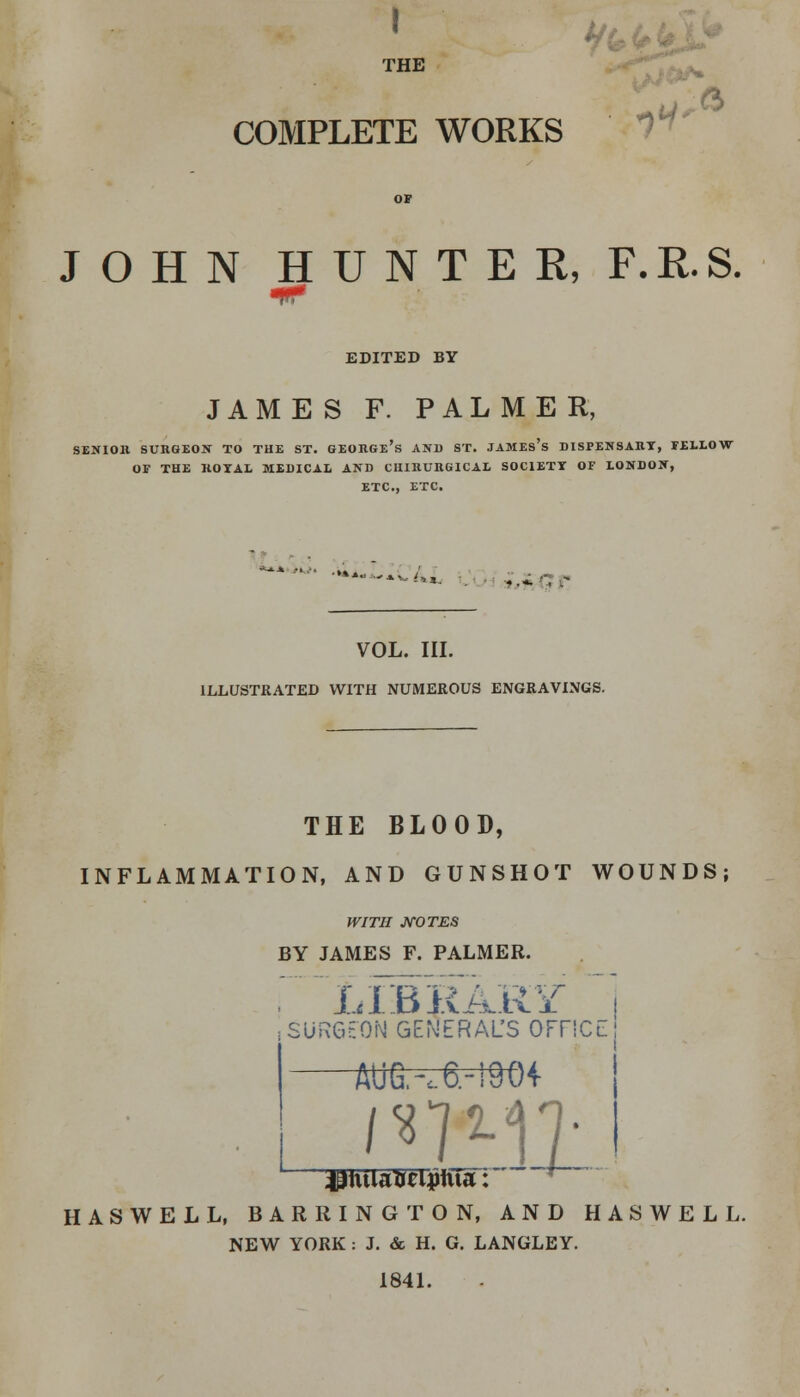 I THE COMPLETE WORKS ft-' 10 V li- ft JOHN HUNTER, F.E.S. EDITED BY JAMES F. PALMER, SENIOR SURGEON TO THE ST. GEORGE'S AND ST. JAMEs's DISPENSARY, FELLOW OF THE ROYAL MEDICAL AND CUIRURGICAE SOCIETY OF LONDON, ETC., ETC. '-*■ . VOL. III. ILLUSTRATED WITH NUMEROUS ENGRAVINGS. THE BLOOD, INFLAMMATION, AND GUNSHOT WOUNDS; WITH NOTES BY JAMES F. PALMER. LIBRARY i : SURGEON GENERAL'S OFFICE AUG,-c6.-19(H HASWELL, BARRING TON, AND HASWELL. NEW YORK : J. & H. G. LANGLEY. 1841.