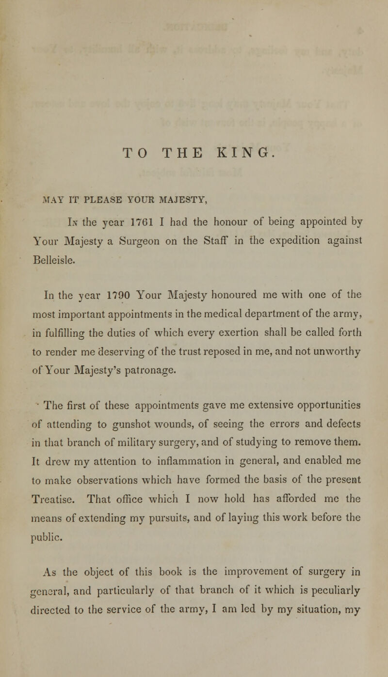TO THE KING. MAY IT PLEASE YOUR MAJESTY, Lv the year 1761 I had the honour of being appointed by Your Majesty a Surgeon on the Staff in the expedition against Belleisle. In the year 1790 Your Majesty honoured me with one of the most important appointments in the medical department of the army, in fulfilling the duties of which every exertion shall be called forth to render me deserving of the trust reposed in me, and not unworthy of Your Majesty's patronage. • The first of these appointments gave me extensive opportunities of attending to gunshot wounds, of seeing the errors and defects in that branch of military surgery, and of studying to remove them. It drew my attention to inflammation in general, and enabled me to make observations which have formed the basis of the present Treatise. That office which I now hold has afforded me the means of extending my pursuits, and of laying this work before the public. As the object of this book is the improvement of surgery in general, and particularly of that branch of it which is peculiarly directed to the service of the army, I am led by my situation, my