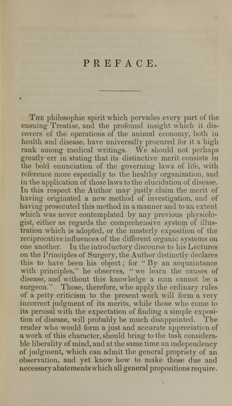 PREFACE. The philosophic spirit which pervades every part of the ensuing Treatise, and the profound insight which it dis- covers of the operations of the animal economy, both in health and disease, have universally procured for it a high rank among medical writings. We should not perhaps greatly err in stating that its distinctive merit consists in the bold enunciation of the governing laws of life, with reference more especially to the healthy organization, and in the application of those laws to the elucidation of disease. In this respect the Author may justly claim the merit of having originated a new method of investigation, and of having prosecuted this method in a manner and to an extent which was never contemplated by any previous physiolo- gist, either as regards the comprehensive system of illus- tration which is adopted, or the masterly exposition of the reciprocative influences of the different organic systems on one another. In the introductory discourse to his Lectures on the Principles of Surgery, the Author distinctly declares this to have been his object; for  By an acquaintance with principles, he observes,  we learn the causes of disease, and without this knowledge a man cannot be a surgeon. Those, therefore, who apply the ordinary rules of a petty criticism to the present work will form a very incorrect judgment of its merits, while those who come to its perusal with the expectation of finding a simple exposi- tion of disease, will probably be much disappointed. The reader who would form a just and accurate appreciation of a work of this character, should bring to the task considera- ble liberality of mind, and at the same time an independency of judgment, which can admit the general propriety of an observation, and yet know how to make those due and necessary abatements which all general propositions require.