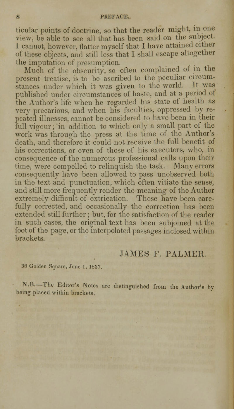 ticular points of doctrine, so that the reader might, in one view, be able to see all that has been said on the subject. I cannot, however, flatter myself that I have attained either of these objects, and still less that I shall escape altogether the imputation of presumption. Much of the obscurity, so often complained of in the present treatise, is to be ascribed to the peculiar circum- stances under which it was given to the world. It was published under circumstances of haste, and at a period ot the Author's life when he regarded his state of health as very precarious, and when his faculties, oppressed by re- peated illnesses, cannot be considered to have been in their full vigour; in addition to which only a small part of the work was through the press at the time of the Author's death, and therefore it could not receive the full benefit of his corrections, or even of those of his executors, who, in consequence of the numerous professional calls upon their time, were compelled to relinquish the task. Many errors consequently have been allowed to pass unobserved both in the text and punctuation, which often vitiate the sense, and still more frequently render the meaning of the Author extremely difficult of extrication. These have been care- fulfy corrected, and occasionally the correction has been extended still further; but, for the satisfaction, of the reader in such cases, the original text has been subjoined at the foot of the page, or the interpolated passages inclosed within brackets. JAMES F. PALMER. 38 Golden Square, June 1, 1837. N.B.—The Editor's Notes are distinguished from the Author's by being placed within brackets.