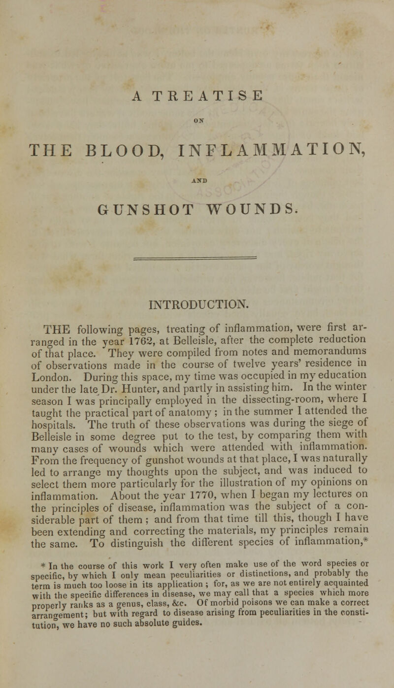 A TREATISE THE BLOOD, INFLAMMATION, GUNSHOT WOUNDS. INTRODUCTION. THE following pages, treating of inflammation, were first ar- ranged in the year 1762, at Belleisle, after the complete reduction of that place. They were compiled from notes and memorandums of observations made in the course of twelve years' residence in London. During this space, my time was occupied in my education under the late Dr. Hunter, and partly in assisting him. In the winter season I was principally employed in the dissecting-room, where I taught the practical part of anatomy ; in the summer I attended the hospitals. The truth of these observations was during the siege of Belleisle in some degree put to the test, by comparing them with many cases of wounds which were attended with inflammation. From the frequency of gunshot wounds at that place, I was naturally led to arrange my thoughts upon the subject, and was induced to select them more particularly for the illustration of my opinions on inflammation. About the year 1770, when I began my lectures on the principles of disease, inflammation was the subject of a con- siderable part of them ; and from that time till this, though I have been extending and correcting the materials, my principles remain the same. To distinguish the different species of inflammation,* * In the course of this work I very often make use of the word species or specific, by which I only mean peculiarities or distinctions, and probably the term is much too loose in its application ; for, as we are not entirely acquainted with the specific differences in disease, we may call that a species which more properly ranks as a genus, class, &c. Of morbid poisons we can make a correct arrangement; but with regard to disease arising from peculiarities in the consti- tution3, we have no such absolute guides.