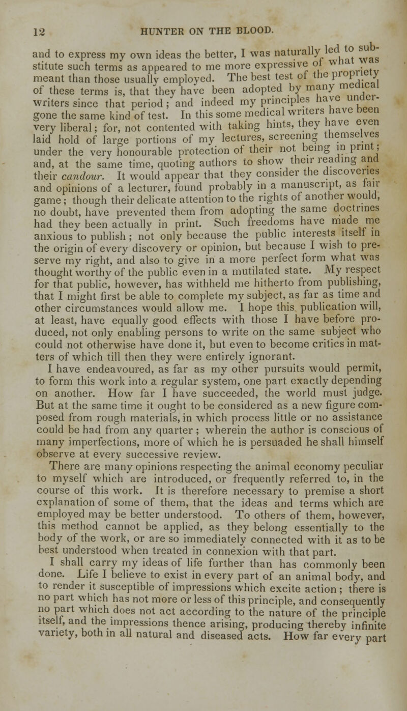 and to express my own ideas the better, I was naturally led to su stitute such terms as appeared to me more expressive ol wnsu meant than those usually employed. The best test of the prop eiy of these terms is, that they have been adopted by many medical writers since that period; and indeed my principles have unaei- gone the same kind of test. In this some medical writers have neen very liberal; for, not contented with taking hints, they have even laid hold of large portions of my lectures, screening themselves under the very honourable protection of their not being in print; and, at the same time, quoting authors to show their reading and their candour. It would appear that they consider the discoveries and opinions of a lecturer, found probably in a manuscript, as lair game; though their delicate attention to the rights of another would, no doubt, have prevented them from adopting the same doctrines had they been actually in print. Such freedoms have made me anxious to publish ; not only because the public interests itself in the origin of every discovery or opinion, but because I wish to pre- serve my right, and also to give in a more perfect form what was thought worthy of the public even in a mutilated state. My respect for that public, however, has withheld me hitherto from publishing, that I might first be able to complete my subject, as far as time and other circumstances would allow me. I hope this publication will, at least, have equally good effects with those I have before pro- duced, not only enabling persons to write on the same subject who could not otherwise have done it, but even to become critics in mat- ters of which till then they were entirely ignorant. I have endeavoured, as far as my other pursuits would permit, to form this work into a regular system, one part exactly depending on another. How far I have succeeded, the world must judge. But at the same time it ought to be considered as a new figure com- posed from rough materials, in which process little or no assistance could be had from any quarter ; wherein the author is conscious of many imperfections, more of which he is persuaded he shall himself observe at every successive review. There are many opinions respecting the animal economy peculiar to myself which are introduced, or frequently referred to, in the course of this work. It is therefore necessary to premise a short explanation of some of them, that the ideas and terms which are employed may be better understood. To others of them, however, this method cannot be applied, as they belong essentially to the body of the work, or are so immediately connected with it as to be best understood when treated in connexion with that part. I shall carry my ideas of life further than has commonly been done. Life I believe to exist in every part of an animal body, and to render it susceptible of impressions which excite action ; there is no part which has not more or less of this principle, and consequently no part which does not act according to the nature of the principle itself, and the impressions thence arising, producing thereby infinite variety, both in all natural and diseased acts. How far every part