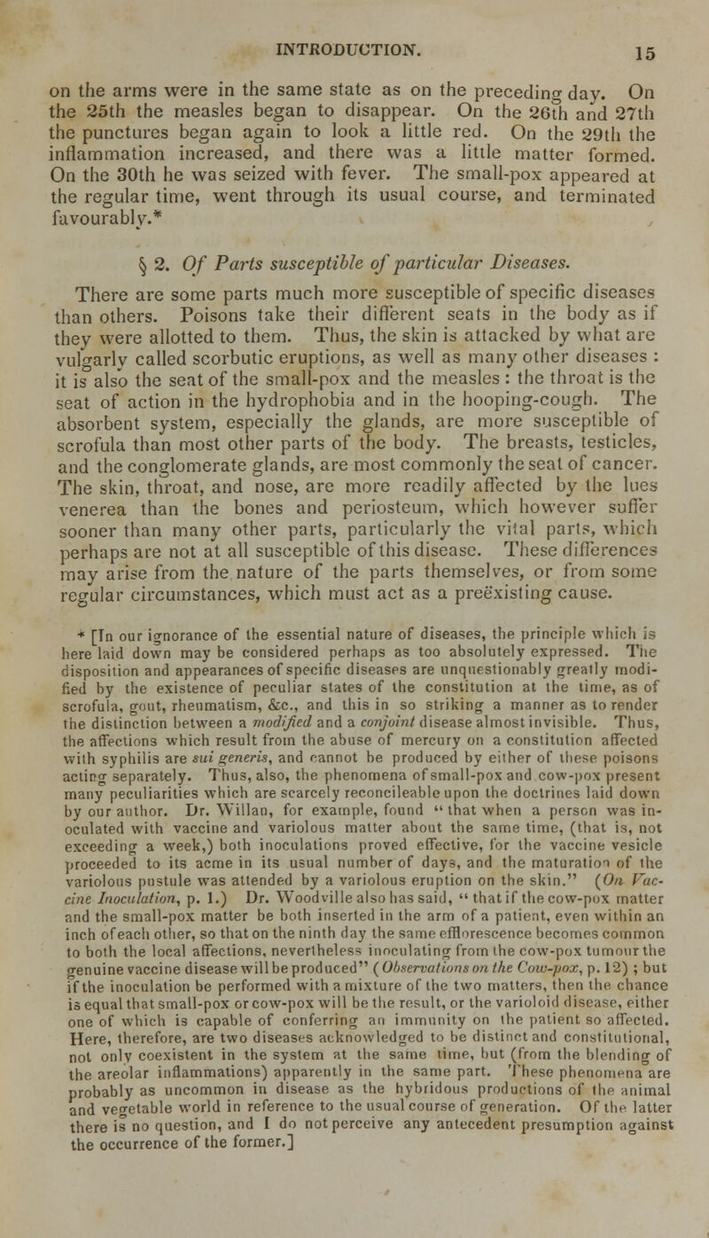 on the arms were in the same state as on the preceding day. On the 25th the measles began to disappear. On the 26th and 27th the punctures began again to look a little red. On the 29th the inflammation increased, and there was a little matter formed. On the 30th he was seized with fever. The small-pox appeared at the regular time, went through its usual course, and terminated favourably.* § 2. Of Parts susceptible of particular Diseases. There are some parts much more susceptible of specific diseases than others. Poisons take their different seats in the body as if they were allotted to them. Thus, the skin is attacked by what are vulgarly called scorbutic eruptions, as well as many other diseases : it is also the seat of the small-pox and the measles : the throat is the seat of action in the hydrophobia and in the hooping-cough. The absorbent system, especially the glands, are more susceptible of scrofula than most other parts of the body. The breasts, testicles, and the conglomerate glands, are most commonly the seat of cancer. The skin, throat, and nose, are more readily affected by the lues venerea than the bones and periosteum, which however suffer sooner than many other parts, particularly the vital parts, which perhaps are not at all susceptible of this disease. These differences may arise from the nature of the parts themselves, or from some regular circumstances, which must act as a preexisting cause. + [In our ignorance of the essential nature of diseases, the principle which is here laid down may be considered perhaps as too absolutely expressed. The disposition and appearances of specific diseases are unquestionably greatly modi- fied by the existence of peculiar states of the constitution at the time, as of scrofula, gout, rheumatism, &c, and this in so striking a manner as to render the distinction between a modified and a conjoint disease almost invisible. Thus, the affections which result from the abuse of mercury on a constitution affected with syphilis are sui generis, and cannot be produced by either of these poisons acting separately. Thus, also, the phenomena of small-pox and cow-pox present many peculiarities which are scarcely reconcileable upon the doctrines laid down by our author. Dr. Willan, for example, found  that when a person was in- oculated with vaccine and variolous matter about the same time, (that is, not exceeding a week,) both inoculations proved effective, for the vaccine vesicle proceeded to its acme in its usual number of days, and the maturation of the variolous pustule was attended by a variolous eruption on the skin. {On Vac- cine Inoculation, p. 1.) Dr. Wood ville also has said,  that if the cow-pox matter and the small-pox matter be both inserted in the arm of a patient, even within an inch of each other, so that on the ninth clay the same efflorescence becomes common to both the local affections, nevertheless inoculating from the cow-pox tumour the orenuine vaccine disease will be produced {Observationson the Cow-pox, p. 12) ; but if the inoculation be performed with a mixture of the two matters, then the chance is equal that small-pox or cow-pox will be the result, or the varioloid disease, either one of which is capable of conferring an immunity on the patient so affected. Here, therefore, are two diseases acknowledged to be distinct and constitutional, not only coexistent in the system at the same time, but (from the blending of the areolar inflammations) apparently in the same part. These phenomena are probably as uncommon in disease as the hybridous productions of the animal and vegetable world in reference to the usual course of generation. Of the latter there is no question, and I do not perceive any antecedent presumption against the occurrence of the former.]