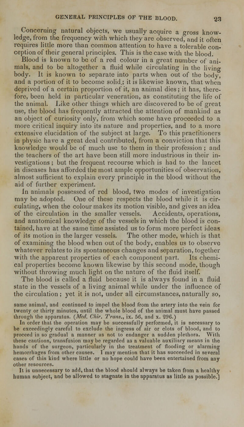 Concerning natural objects, we usually acquire a gross know- ledge, from the frequency with which they are observed, and it often requires little more than common attention to have a tolerable con- ception of their general principles. This is the case with the blood. Blood is known to be of a red colour in a great number of ani- mals, and to be altogether a fluid while circulating in the living body. It is known to separate into parts when out of the body, and a portion of it to become solid.; it is likewise known, that when deprived of a certain proportion of it, an animal dies; it has, there- fore, been held in particular veneration, as constituting the life of the animal. Like other things which are discovered to be of great use, the blood has frequently attracted the attention of mankind as an object of curiosity only, from which some have proceeded to a more critical inquiry into its nature and properties, and to a more extensive elucidation of the subject at large. To this practitioners in physic have a great deal contributed, from a conviction that this knowledge would be of much use to them in their profession ; and the teachers of the art have been still more industrious in their in- vestigations ; but the frequent recourse which is had to the lancet in diseases has afforded the most ample opportunities of observation, almost sufficient to explain every principle in the blood without the aid of further experiment. In animals possessed of red blood, two modes of investigation may be adopted. One of these respects the blood while it is cir- culating, when the colour makes its motion visible, and gives an idea of the circulation in the smaller vessels. Accidents, operations, and anatomical knowledge of the vessels in which the blood is con- tained, have at the same time assisted us to form more perfect ideas of its motion in the larger vessels. The other mode, which is that of examining the blood when out of the body, enables us to observe whatever relates to its spontaneous changes and separation, together with the apparent properties of each component part. Its chemi- cal properties become known likewise by this second mode, though without throwing much light on the nature of the fluid itself. The blood is called a fluid because it is always found in a fluid state in the vessels of a living animal while under the influence of the circulation ; yet it is not, under all circumstances, naturally so, same animal, and continued to impel the blood from the artery into the vein for twenty or thirty minutes, until the whole blood of the animal must have passed through the apparatus. {Med. Chir. Trans., ix. 56, and x. 296.) In order that the operation may be successfully performed, it is necessary to be exceedingly careful to exclude the ingress of air or clots of blood, and to proceed in so gradual a manner as not to endanger a sudden plethora. With these cautions, transfusion may be regarded a3 a valuable auxiliary means in the hands of the surgeon, particularly in the treatment of flooding or alarming hemorrhages from other causes. I may mention that it has succeeded in several cases of this kind where little or no hope could have been entertained from any other resources. It is unnecessary to add, that the blood should always be taken from a healthy human subject, and be allowed to stagnate in the apparatus as little as possible.]