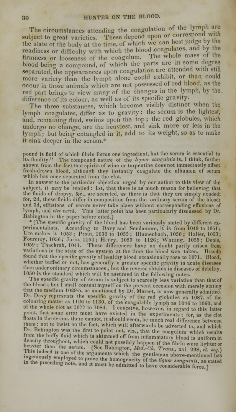 The circumstances attending the coagulation of the lymph are subject to great varieties. These depend upon or correspond with the state of the body at the time, of which we can best judge by he readiness or difficulty with which the blood .coagulates, and by the firmness or looseness of the coagulum. The whole mass of the blood being a compound, of which the parts are in some degree separated, the appearances upon coagulation are attended with still more variety than the lymph alone could exhibit, or than could occur in those animals which are not possessed of red blood, as the red part brings to view many of the changes in the lymph, by the. difference of its colour, as well as of its specific gravity. The three substances, which become visibly distinct when the lvmph coagulates, differ as to gravity: the serum is the lightest, and, remaining fluid, swims upon the top ; the red globules, which undergo no change, are the heaviest, and sink more or less in the lymph; but being entangled in it, add to its weight, so as to make it sink deeper in the serum.* pound is fluid of which fihrin forms one ingredient, but the serum is essential to its fluidity. The compound nature of the liquor sanguinis is, I think, further shown from the fact that spirits of wine or turpentine does not immediately affect fresh-drawn blood, although they instantly coagulate the albumen of serum which has once separated from the clot. In answer to the particular objection urged by our author to this view of the subject, it may be replied : 1st, that there is as much reason for believing that the fluids of dropsy, &c, are secreted, as there is that they are simply exuded; for, 2d, these flnids differ in composition from the ordinary serum of the blood; and 3d, effusions of serum never take place without corresponding effusions of lymph, and vice versa. This latter point has been particularly discussed by Dr. Babington in the paper before cited.] * [The specific gravity of the blood has been variously stated by different ex- perimentalists. According to Davy and Scudamore, it is from 1049 to 1031 ; Ure makes it 1053; Prout, 1030 to 1055; Blnmenbach, 1050 ; Haller, 1053; Fourcroy, 1056; Jurin, 1054; Henry, 1053 to 1126; Whiting, 1055; Denis, 1059; Thackrah, 1041. These differences have no doubt partly arisen from variations in the state of the system at the time the blood was taken. Brande found that the specific gravity of healthy blood occasionally rose to 1071. Blood, whether buffed or not, has generally a greater specific gravity in acute diseases than under ordinary circumstances ; but the reverse obtains in diseases of debility. 1050 is the standard which will be assumed in the following notes. The specific gravity of serum is subject to scarcely less variation than that of the blood ; but I shall content myself on the present occasion with merely stating that the medium 1029-5, as mentioned by Dr. Marcet, is now generally admitted* Dr. Davy represents the specific gravity of the red globules as 1087, of the colouring matter as 1126 to 1130, of the coagulable lymph as 1046 to 1060, and of the whole clot as 1077 to 1084. I conceive, however, in regard to this latter point, that some error must have existed in the experiments3; for, as the clot floats in the serum, there cannot, it should seem, be much real difference between them : not to insist on the fact, which will afterwards be adverted to and which Dr. Babington was the first to point out, viz., that the coagulum which results trom the buffy fluid which is skimmed off from inflammatory blood is uniform in liouslv Pmni„mj . -0-,~__~ w. ...0 gcHucmaii aoove-mennoneu nas thInr-7 j- P y proVe the homogeneity of the liquor sanguinis as stated in the preceding note, and it must be admitted to have considerableI fore]