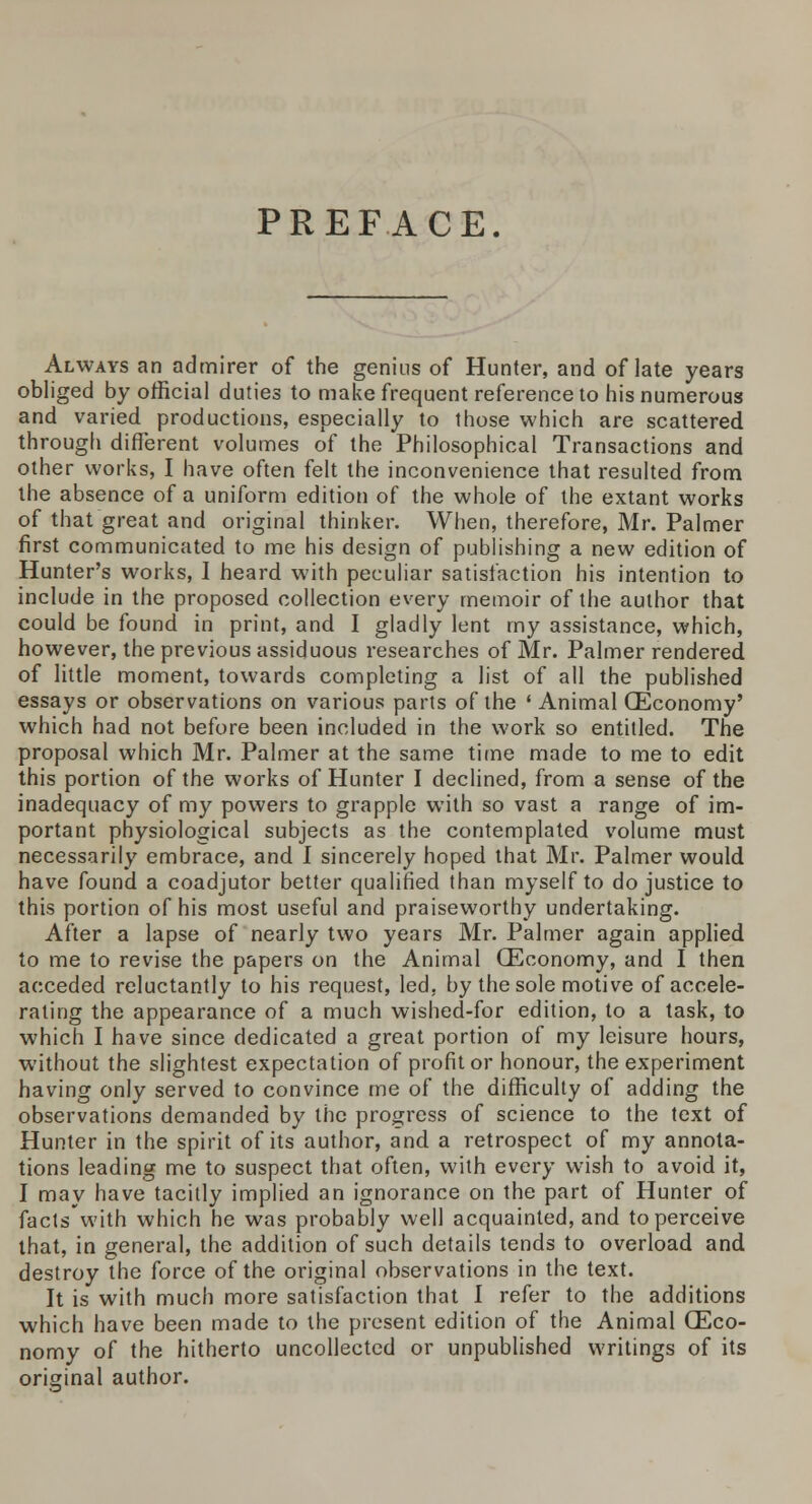 PREFACE. Always an admirer of the genius of Hunter, and of late years obliged by official duties to make frequent reference to his numerous and varied productions, especially to those which are scattered through different volumes of the Philosophical Transactions and other works, I have often felt the inconvenience that resulted from the absence of a uniform edition of the whole of the extant works of that great and original thinker. When, therefore, Mr. Palmer first communicated to me his design of publishing a new edition of Hunter's works, I heard with peculiar satisfaction his intention to include in the proposed collection every memoir of the author that could be found in print, and I gladly lent my assistance, which, however, the previous assiduous researches of Mr. Palmer rendered of little moment, towards completing a list of all the published essays or observations on various parts of the 'Animal (Economy' which had not before been included in the work so entitled. The proposal which Mr. Palmer at the same time made to me to edit this portion of the works of Hunter I declined, from a sense of the inadequacy of my powers to grapple with so vast a range of im- portant physiological subjects as the contemplated volume must necessarily embrace, and I sincerely hoped that Mr. Palmer would have found a coadjutor better qualified than myself to do justice to this portion of his most useful and praiseworthy undertaking. After a lapse of nearly two years Mr. Palmer again applied to me to revise the papers on the Animal (Economy, and I then acceded reluctantly to his request, led, by the sole motive of accele- rating the appearance of a much wished-for edition, to a task, to which I have since dedicated a great portion of my leisure hours, without the slightest expectation of profit or honour, the experiment having only served to convince me of the difficulty of adding the observations demanded by the progress of science to the text of Hunter in the spirit of its author, and a retrospect of my annota- tions leading me to suspect that often, with every wish to avoid it, I may have tacitly implied an ignorance on the part of Hunter of facts'with which he was probably well acquainted, and to perceive that, in general, the addition of such details tends to overload and destroy the force of the original observations in the text. It is with much more satisfaction that I refer to the additions which have been made to the present edition of the Animal (Eco- nomy of the hitherto uncollected or unpublished writings of its original author.