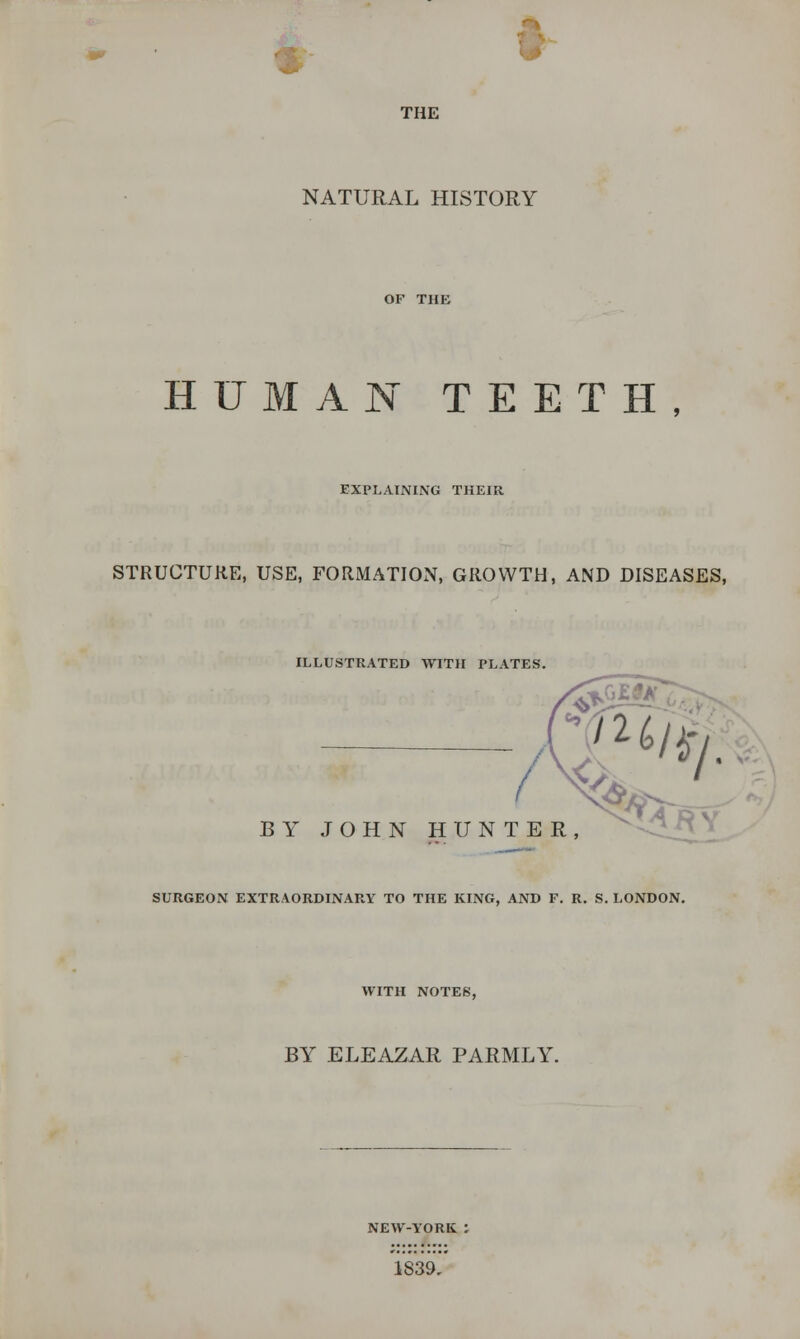 THE NATURAL HISTORY HUMAN TEETH, EXPLAINING THEIR STRUCTURE, USE, FORMATION, GROWTH, AND DISEASES, ILLUSTRATED WITH PLATES. /2^/. BY JOHN HUNTER, SURGEON EXTRAORDINARY TO THE KING, AND F. R. S. LONDON. WITH NOTES, BY ELEAZAR PARMLY. NEW-YORK 1839.