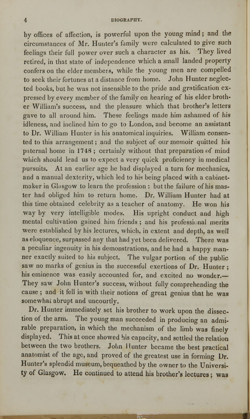 by offices of affection, is powerful upon the young mind; and the circumstances of Mr. Hunter's family were calculated to give such feelings their full power over such a character as his. They lived retired, in that state of independence which a small landed property confers on the elder members, while the young men are compelled to seek their fortunes at a distance from home. John Hunter neglec- ted books, but he was not insensible to the pride and gratification ex- pressed by every member of the family on hearing of his elder broth- er William's success, and the pleasure which that brother's letters gave to all around him. These feelings made him ashamed of his idleness, and inclined him to go to London, and become an assistant to Dr. William Hunter in his anatomical inquiries. William consen- ted to this arrangement; and the subject of our memoir quitted his paternal home in 1748 ; certainly without that preparation of mind which should lead us to expect a very quick proficiency in medical pursuits. At an earlier age he bad displayed a turn for mechanics, and a manual dexterity, which led to his being placed with a cabinet- maker in Glasgow to learn the profession : but the failure of his mas- ter had obliged him to return home. Dr. William Hunter had at this time obtained celebrity as a teacher of anatomy. He won his way by very intelligible modes. His upright conduct and high mental cultivation gained him friends ; and his professional merits were established by his lectures, which, in extent and depth, as well as eloquence, surpassed any that had yet been delivered. There was a peculiar ingenuity in his demonstrations, and he had a happy man- ner exactly suited to his subject. The vulgar portion of the public saw no marks of genius in the successful exertions of Dr. Hunter ; his eminence was easily accounted for, and excited no wonder.— They saw John Hunter's success, without fully comprehending the cause ; and it fell in with their notions of great genius that he was somewhat abrupt and uncourtly. Dr. Hunter immediately set his brother to work upon the dissec- tion of the arm. The young man succeeded in producing an admi- rable preparation, in which the mechanism of the limb was finely displayed. This at once showed his capacity, and settled the relation between the two brothers. John Hunter became the best practical anatomist of the age, and proved of the greatest use in forming Dr. Hunter's splendid museum, bequeathed by the owner to the Universi- ty of Glasgow. He continued to attend his brother's lectures; was fesaa