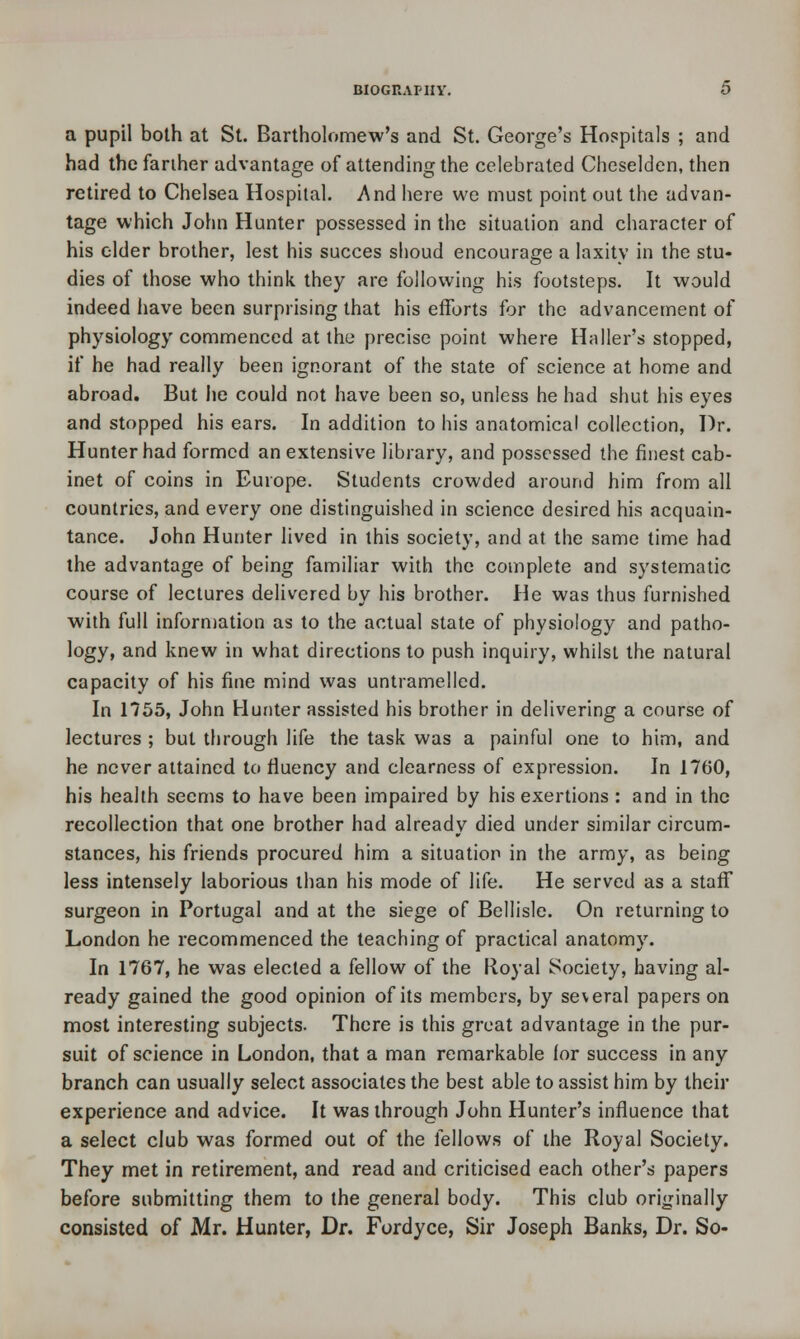 a pupil both at St. Bartholomew's and St. George's Hospitals ; and had the farther advantage of attending the celebrated Cheselden, then retired to Chelsea Hospital. And here we must point out the advan- tage which John Hunter possessed in the situation and character of his elder brother, lest his succes shoud encourage a laxity in the stu- dies of those who think they are following his footsteps. It would indeed have been surprising that his efforts for the advancement of physiology commenced at the precise point where Haller's stopped, if he had really been ignorant of the state of science at home and abroad. But he could not have been so, unless he had shut his eyes and stopped his ears. In addition to his anatomical collection, Dr. Hunter had formed an extensive library, and possessed the finest cab- inet of coins in Europe. Students crowded around him from all countries, and every one distinguished in science desired his acquain- tance. John Hunter lived in this society, and at the same time had the advantage of being familiar with the complete and systematic course of lectures delivered by his brother. He was thus furnished with full information as to the actual state of physiology and patho- logy, and knew in what directions to push inquiry, whilst the natural capacity of his fine mind was untramelled. In 1755, John Hunter assisted his brother in delivering a course of lectures ; but through life the task was a painful one to him, and he never attained to fluency and clearness of expression. In 1760, his health seems to have been impaired by his exertions : and in the recollection that one brother had already died under similar circum- stances, his friends procured him a situation in the army, as being less intensely laborious than his mode of life. He served as a staff surgeon in Portugal and at the siege of Bellisle. On returning to London he recommenced the teaching of practical anatomy. In 1767, he was elected a fellow of the Royal Society, having al- ready gained the good opinion of its members, by several papers on most interesting subjects. There is this great advantage in the pur- suit of science in London, that a man remarkable for success in any branch can usually select associates the best able to assist him by their experience and advice. It was through John Hunter's influence that a select club was formed out of the fellows of the Royal Society. They met in retirement, and read and criticised each other's papers before submitting them to the general body. This club originally consisted of Mr. Hunter, Dr. Fordyce, Sir Joseph Banks, Dr. So-