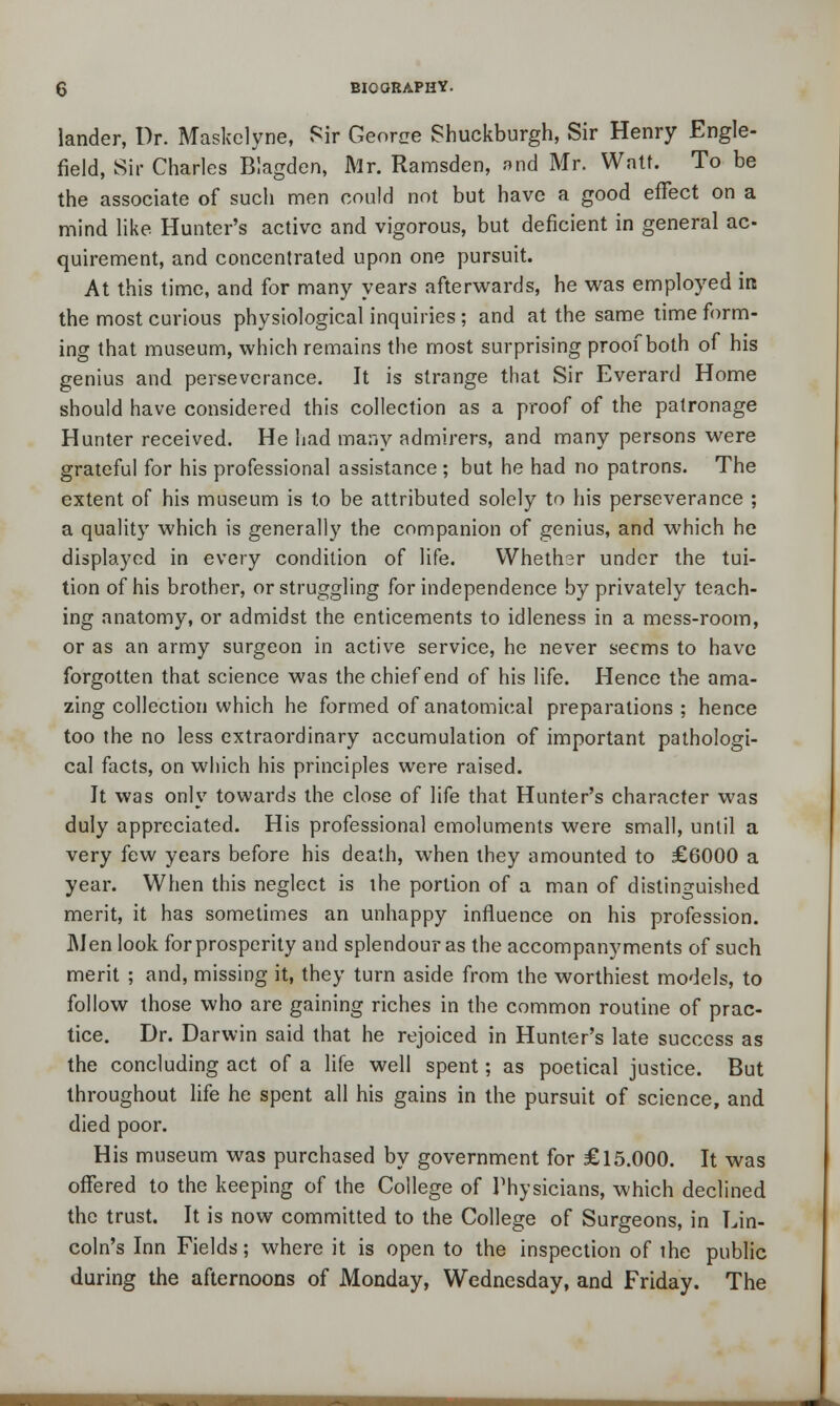 lander, Dr. Maskclyne, Sir Georoe Shuckburgh, Sir Henry Engle- field, Sir Charles Blagden, Mr. Ramsden, »nd Mr. Wntf. To be the associate of such men could not but have a good effect on a mind like Hunter's active and vigorous, but deficient in general ac- quirement, and concentrated upon one pursuit. At this time, and for many years afterwards, he was employed in the most curious physiological inquiries ; and at the same time form- ing that museum, which remains the most surprising proof both of his genius and perseverance. It is strange that Sir Everard Home should have considered this collection as a proof of the patronage Hunter received. He had many admirers, and many persons were grateful for his professional assistance ; but he had no patrons. The extent of his museum is to be attributed solely to his perseverance ; a quality which is generally the companion of genius, and which he displayed in every condition of life. Whether under the tui- tion of his brother, or struggling for independence by privately teach- ing anatomy, or admidst the enticements to idleness in a mess-room, or as an army surgeon in active service, he never seems to have forgotten that science was the chief end of his life. Hence the ama- zing collection which he formed of anatomical preparations; hence too the no less extraordinary accumulation of important pathologi- cal facts, on which his principles were raised. It was only towards the close of life that Hunter's character was duly appreciated. His professional emoluments were small, until a very few years before his death, when they amounted to £6000 a year. When this neglect is the portion of a man of distinguished merit, it has sometimes an unhappy influence on his profession. Men look for prosperity and splendour as the accompany ments of such merit ; and, missing it, they turn aside from the worthiest models, to follow those who are gaining riches in the common routine of prac- tice. Dr. Darwin said that he rejoiced in Hunter's late success as the concluding act of a life well spent; as poetical justice. But throughout life he spent all his gains in the pursuit of science, and died poor. His museum was purchased by government for £15.000. It was offered to the keeping of the College of Physicians, which declined the trust. It is now committed to the College of Surgeons, in Lin- coln's Inn Fields; where it is open to the inspection of the public during the afternoons of Monday, Wednesday, and Friday. The