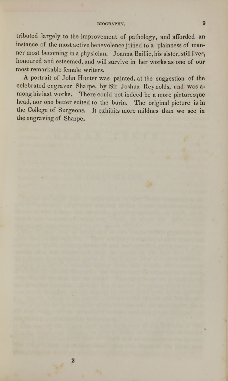 tributed largely to the improvement of pathology, and afforded an instance of the most active benevolence joined to a plainness of man- ner most becoming in a physician. Joanna Baillie, his sister, still live?, honoured and esteemed, and will survive in her works as one of our most remarkable female writers. A portrait of John Hunter was painted, at the suggestion of the celebrated engraver Sharpe, by Sir Joshua Reynolds, and was a- mong his last works. There could not indeed be a more picturesque head, nor one better suited to the burin. The original picture is in the College of Surgeons. It exhibits more mildnes than we see in the engraving of Sharpe.