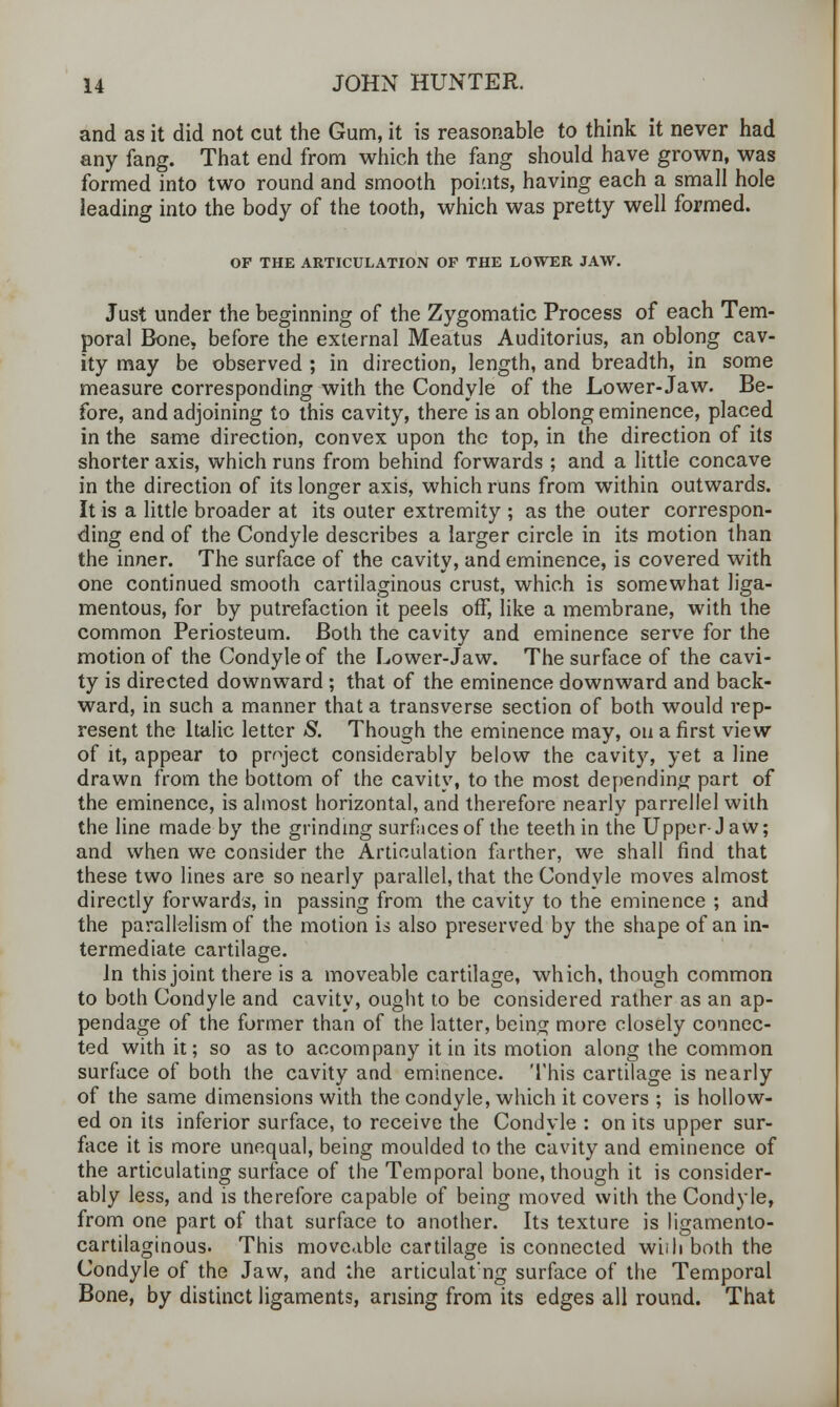 and as it did not cut the Gum, it is reasonable to think it never had any fang. That end from which the fang should have grown, was formed into two round and smooth poiuts, having each a small hole leading into the body of the tooth, which was pretty well formed. OP THE ARTICULATION OF THE LOWER JAW. Just under the beginning of the Zygomatic Process of each Tem- poral Bone, before the external Meatus Auditorius, an oblong cav- ity may be observed ; in direction, length, and breadth, in some measure corresponding with the Condyle of the Lower-Jaw. Be- fore, and adjoining to this cavity, there is an oblong eminence, placed in the same direction, convex upon the top, in the direction of its shorter axis, which runs from behind forwards ; and a little concave in the direction of its longer axis, which runs from within outwards. It is a little broader at its outer extremity ; as the outer correspon- ding end of the Condyle describes a larger circle in its motion than the inner. The surface of the cavity, and eminence, is covered with one continued smooth cartilaginous crust, which is somewhat liga- mentous, for by putrefaction it peels off, like a membrane, with the common Periosteum. Both the cavity and eminence serve for the motion of the Condyle of the Lower-Jaw. The surface of the cavi- ty is directed downward; that of the eminence downward and back- ward, in such a manner that a transverse section of both would rep- resent the Italic letter S. Though the eminence may, on a first view of it, appear to project considerably below the cavity, yet a line drawn from the bottom of the cavity, to the most depending part of the eminence, is almost horizontal, and therefore nearly parrellel with the line made by the grinding surfaces of the teeth in the Upper-J aw; and when we consider the Articulation farther, we shall find that these two lines are so nearly parallel, that the Condyle moves almost directly forwards, in passing from the cavity to the eminence ; and the parallelism of the motion is also preserved by the shape of an in- termediate cartilage. In this joint there is a moveable cartilage, which, though common to both Condyle and cavity, ought to be considered rather as an ap- pendage of the former than of the latter, being more closely connec- ted with it; so as to accompany it in its motion along the common surface of both the cavity and eminence. This cartilage is nearly of the same dimensions with the condyle, which it covers ; is hollow- ed on its inferior surface, to receive the Condyle : on its upper sur- face it is more unequal, being moulded to the cavity and eminence of the articulating surface of the Temporal bone, though it is consider- ably less, and is therefore capable of being moved with the Condyle, from one part of that surface to another. Its texture is ligamento- cartilaginous. This moveable cartilage is connected wiili both the Condyle of the Jaw, and the articulat'ng surface of the Temporal Bone, by distinct ligaments, arising from its edges all round. That