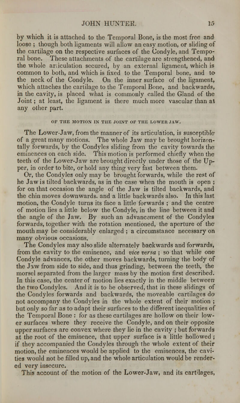 by which it is attached to the Temporal Bone, is the most free and loose ; though both ligaments will allow an easy motion, or sliding of the cartilage on the respective surfaces of the Condyle, and Tempo- ral bone. These attachments of the cartilage are strengthened, and the whole articulation secured, by an external ligament, which is common to both, and which is fixed to the Temporal bone, and to the neck of the Condyle. On the inner surface of the ligament, which attaches the cartilage to the Temporal Bone, and backwards, in the cavity, is placed what is commonly called the Gland of the Joint; at least, the ligament is there much more vascular than at any other part. OF THE MOTION IN THE JOINT OF THE LOWER JAW. The Lower-Jaw, from the manner of its articulation, is susceptible- of a great many motions. The whole Jaw may be brought horizon- tally forwards, by the Condyles sliding from the cavity towards the eminences on each side. This motion is performed chiefly when the teeth of the Lower-Jaw are brought directly under those of the Up- per, in order to bite, or hold any thing very fast between them. Or, the Condyles only may be brought forwards, while the rest of he Jaw is tilted backwards, as in the case when the mouth is open ; for on that occasion the angle of the Jaw is tilted backwards, and the chin moves downwards, and a little backwards also. In this last motion, the Condyle turns its face a little forwards ; and the centre of motion lies a little below the Condyle, in the line between it and the angle of the Jaw. By such an advancement of the Condyles forwards, together with the rotation mentioned, the aperture of the mouth may be considerably enlarged ; a circumstance necessary on many obvious occasions. The Condyles may also slide alternately backwards and forwards, from the cavity to the eminence, and vice versa ; so that while one Condyle advances, the other moves backwards, turning ihe body of the Jaw from side to side, and thus grinding, between the teeth, the morsel separated from the larger mass by the motion first described. In this case, the center of motion lies exactly in the middle between the two Condyles. And it is to be observed, that in these slidings of the Condyles forwards and backwards, the moveable cartilages do not accompany the Condyles in the whole extent of their motion ; but only so far as to adapt their surfaces to the different inequalities of the Temporal Bone : for as these cartilages are hollow on their low- er surfaces where they receive the Condyle, and on their opposite upper surfaces are convex where they lie in the cavity ,' but forwards at the root of the eminence, that upper surface is a little hollowed j if they accompanied the Condyles through the whole extent of their motion, the eminences would be applied to the eminences, the cavi- ties would not be filled up, and the whole articulation would be render- ed very insecure. This account of the motion of the Lower-Jaw, and its cartilages,