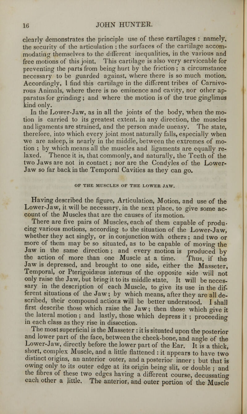 clearly demonstrates the principle use of these cartilages : namely, the security of the articulation ; the surfaces of the cartilage accom- modating themselves to the different inequalities, in the various and free motions of this joint. This cartilage is also very serviceable for preventing the parts from being hurt by the friction ; a circumstance necessary to be guarded against, where there is so much motion. Accordingly, 1 find this cartilage in the different tribes of Carnivo- rous Animals, where there is no eminence and cavity, nor other ap- paratus for grinding; and where the motion is of the true ginglimus kind only. In the Lower-Jaw, as in all the joints of the body, when the mo- tion is carried to its greatest extent, in any direction, the muscles and ligaments are strained, and the person made uneasy. The state, therefore, into which every joint most naturally falls, especially when we are asleep, is nearly in the middle, between the extremes of mo- tion ; by which means all the muscles and ligaments are equally re- laxed. Thence it is, that commonly, and naturally, the Teeth of the two Jaws are not in contact; nor are the Condyles of the Lower- Jaw so far back in the Temporal Cavities as they can go. OF THE MUSCLES OF THE LOWER JAW. Having described the figure, Articulation, Motion, and use of the Lower-Jaw, it will be necessary, in the next place, to give some ac- count of the Muscles that are the causes of its motion. There are five pairs of Muscles, each of them capable of produ- cing various motions, according to the situation of the Lower-Jaw, whether they act singly, or in conjunction with others ; and two or more of them may be so situated, as to be capable of moving the Jaw in the same direction ; and every motion is produced by the action of more than one Muscle at a time. Thus, if the Jaw is depressed, and brought to one side, either the Masseter, Temporal, or Pterigoidaeus internus of the opposite side will not only raise the Jaw, but bring it to its middle state. It will be neces- sary in the description of each Muscle, to give its use in the dif- ferent situations of the Jaw; by which means, after they are all de- scribed, their compound actions will be better understood. I shall first describe those which raise the Jaw; then those which give it the lateral motion ; and lastly, those which depress it ; proceeding in each class as they rise in dissection. The most superficial is the Masseter : it is situated upon the posterior and lower part of the face, between the cheek-bone, and angle of the Lower-Jaw, directly before the lower part of the Ear. It is a thick, short, complex Muscle, and a little flattened : it appears to have two distinct origins, an anterior outer, and a posterior inner; but that is owing only to its outer edge at its origin being slit, or double ; and the fibres of these two edges having a different course, decussating each other a little. The anterior, and outer portion of the Muscle