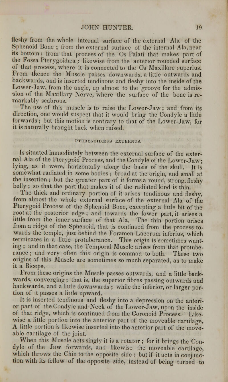 fleshy from the whole internal surface of the external Ala of the Sphenoid Bone ; from the external surface of the internal Ala, near its bottom; from that process of the Os Palati that makes part of the Fossa Pterygoidaca ; likewise from the anterior rounded surface of that process, where it is connected to the Os Maxillare superius. From thence the Muscle passes downwards, a littJe outwards and backwards, and is inserted tendinous and fleshy into the inside of the Lower-Jaw, from the angle, up almost to the groove for the admis- sion of the Maxillary Nerve, where the surface of the bone is re- markably scabrous. The use of this muscle is to raise the Lower-Jaw; and from its direction, one would suspect that it would bring the Condyle a little forwards; but this motion is contrary to that of the Lower-Jaw, for it is naturally brought back when raised. PTERYGOIDjEUS externus. Is situated immediately between the external surface of the exter- nal Ala of the Pterygoid Process, and the Condyle of the Lower-Jaw; lying, as it were, horizontally along the basis of the skull. It is somewhat radiated in some bodies; broad at the origin, and small at the insertion; but the greater part of it forms a round, strong, fleshy belly ; so that the part that makes it of the radiated kind is thin. The thick and ordinary portion of it arises tendinous and fleshy, from almost the whole external surface of the external Ala of the Pterygoid Process of the Sphenoid Bone, excepting a little bit of the root at the posterior edge; and towards the lower part, it arises a little from the inner surface of that Ala. The thin portion arises from a ridge of the Sphenoid, that is continued from the process to- wards the temple, just behind the Foramen Lacerum inferius, which terminates in a little protuberance. This origin is sometimes want- ing ; and in that case, the Temporal Muscle arises from that protube- rance ; and very often this origin is common to both. These two origins of this Muscle are sometimes so much separated, as to make it a Biceps. From these origins the Muscle passes outwards, and a little back- wards, converging ; that is, the superior fibres passing outwards and backwards, and a little downwards ; while the inferior, or larger por- tion of it passes a little upward. It is inserted tendinous and fleshy into a depression on the anteri- or part of the Condyle and Neck of the Lower-Jaw, upon the inside of that ridge, which is continued from the Coronoid Process. Like- wise a little portion into the anterior part of the moveable cartilage. A little portion is likewise inserted into the anterior part of the move- able cartilage of the joint. When this Muscle acts singly it is a rotator; for it brings the Con- dyle of the Jaw forwards, and likewise the moveable cartilage, which throws the Chin to the opposite side : but if it acts in conjunc- tion with its fellow of the opposite side, instead of being turned to