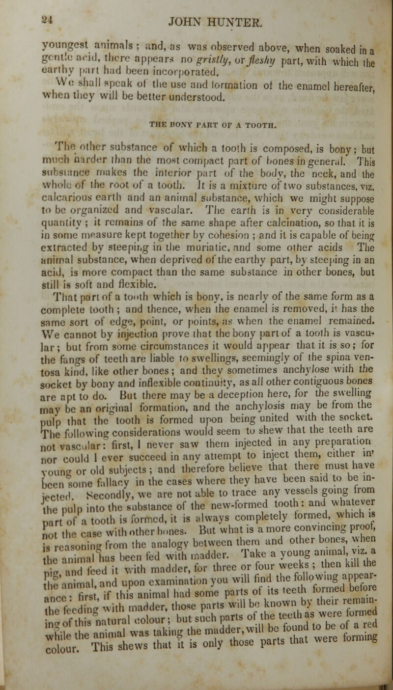 youngest animals ; and, as was observed above, when soaked in a gentle arid, there appears no gristly, or fles/nj part, with which ihe earthy part had been incorporated. Wc shall speak of the use and lormation oi the enamel hereafter when they will be better understood. THE BONY PART OF A TOOTH. The other substance of which a tooth is composed, is bony; but much harder than the most compact part of bones in general. This sii! siance makes the interior part of the body, the neck, and the whole of the root of a tooth. Jt is a mixture of two substances, viz. calcarious earth and an animal substance, which we might suppose to be organized and vascular. The earth is in very considerable quantity ; it remains of the same shape after calcination, so that it is in some measure kept together by cohesion ; and it is capable of being extracted by steeping in the muriatic, and some other acids The animal substance, when deprived of the earthy part, by steeping in an acid, is more compact than the same substance in other bones, but still is soft and flexible. That part of a tooth which is bony, is nearly of the same form as a complete tooth; and thence, when the enamel is removed, it has the same sort of edge, point, or points, as when the enamel remained. We cannot by injection prove that the bony part of a tooth is vascu- lar; but from some circumstances it would appear that it is so; for the fangs of teeth are liable to swellings, seemingly of the spina ven- tosa kind, like other bones; and they sometimes anchy/ose with the socket by bony and inflexible continuity, as all other contiguous bones are apt to do. But there may be a deception here, for the swelling may be an original formation, and the anchylosis may be from the pulp that the tooth is formed upon being united with the socket. The following considerations would seem to shew that the teeth are not vascular T first, 1 never saw them injected in any preparation nor could 1 ever succeed in anv attempt to inject them, either in' vouncr or old subjects; and therefore believe that there must have been some fallacy in the cases where they have been said to be in- iected Secondly, we are not able to trace any vessels going from fhe palp into the substance of the new-formed tooth: and whatever r of'a tooth is formed, it is always completely termed, which is .;, .he case with other hones. But what is a more convincing proof, Tre , '■■' from the analogy between them and other bones, when he a. alius been fed with madder. Take a young animal, v.z.a T* dM it with madder, for three or four weeks ; then kill the SfrimaL and upon examination you will find the followmg appeal- the animai, t f . feeth formed before