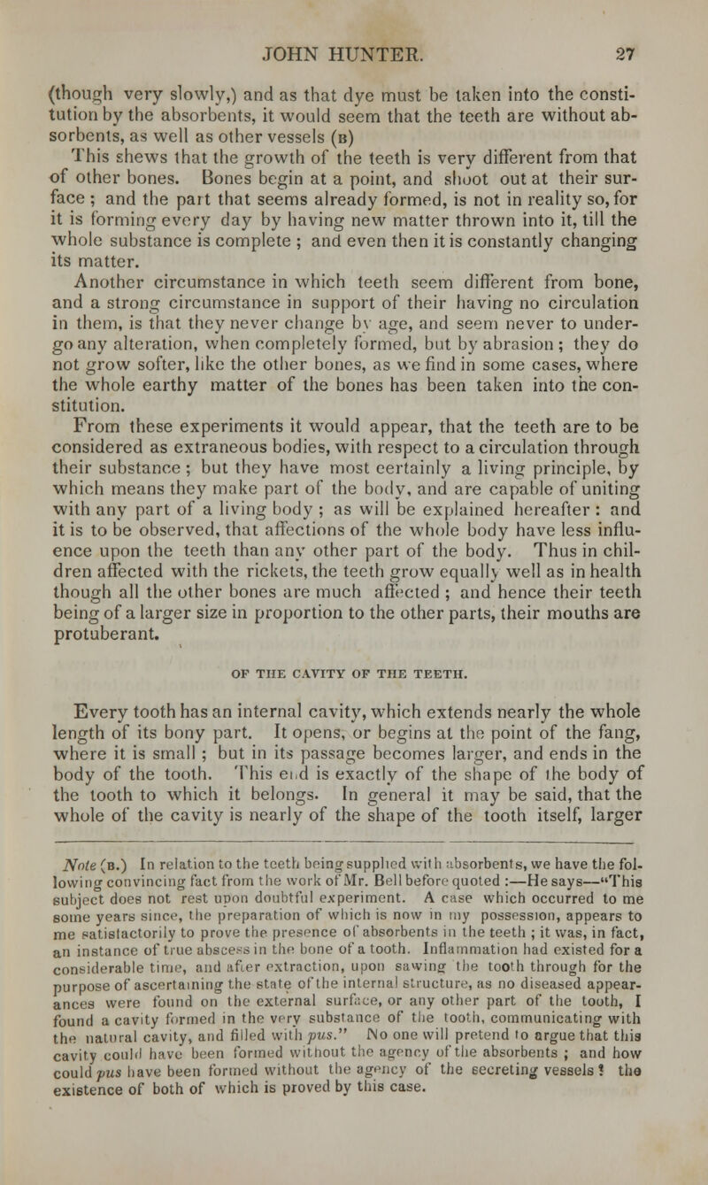 (though very slowly,) and as that dye must be taken into the consti- tution by the absorbents, it would seem that the teeth are without ab- sorbents, as well as other vessels (b) This shews that the growth of the teeth is very different from that of other bones. Bones begin at a point, and shoot out at their sur- face ; and the part that seems already formed, is not in reality so, for it is forming every day by having new matter thrown into it, till the whole substance is complete ; and even then it is constantly changing its matter. Another circumstance in which teeth seem different from bone, and a strong circumstance in support of their having no circulation in them, is that they never change by age, and seem never to under- go any alteration, when completely formed, but by abrasion ; they do not grow softer, like the other bones, as we find in some cases, where the whole earthy matter of the bones has been taken into the con- stitution. From these experiments it would appear, that the teeth are to be considered as extraneous bodies, with respect to a circulation through their substance ; but they have most certainly a living principle, by which means they make part of the body, and are capable of uniting with any part of a living body ; as will be explained hereafter : and it is to be observed, that affections of the whole body have less influ- ence upon the teeth than any other part of the body. Thus in chil- dren affected with the rickets, the teeth grow equally well as in health though all the other bones are much affected ; and hence their teeth being of a larger size in proportion to the other parts, their mouths are protuberant. OF THE CAVITY OF THE TEETH. Every tooth has an internal cavity, which extends nearly the whole length of its bony part. It opens, or begins at the point of the fang, where it is small ; but in its passage becomes larger, and ends in the body of the tooth. This ei.d is exactly of the shape of the body of the tooth to which it belongs. In general it may be said, that the whole of the cavity is nearly of the shape of the tooth itself, larger Note (b.) In relation to the teeth being supplied with ubsorbents, we have the fol- lowing convincing fact from the work of Mr. Bell before quoted :—He says—This subject does not rest upon doubtful experiment. A case which occurred to me some years since, the preparation of which is now in my possession, appears to me satisfactorily to prove the presence of absorbents in the teeth ; it was, in fact, an instance of true abscess in the bone of a tooth. Inflammation had existed for a considerable time, and after extraction, upon sawing the tooth through for the purpose of ascertaining the state of the internal structure, as no diseased appear- ances were found on the external surface, or any other part of the tooth, I found a cavity formed in the very substance of the tooth, communicating with the natural cavity, and filled with^ws. Mo one will pretend to argue that this cavity could have been formed without the agency of tiie absorbents ; and how could pus have been formed without the agency of the secreting vessels! the existence of both of which is proved by this case.