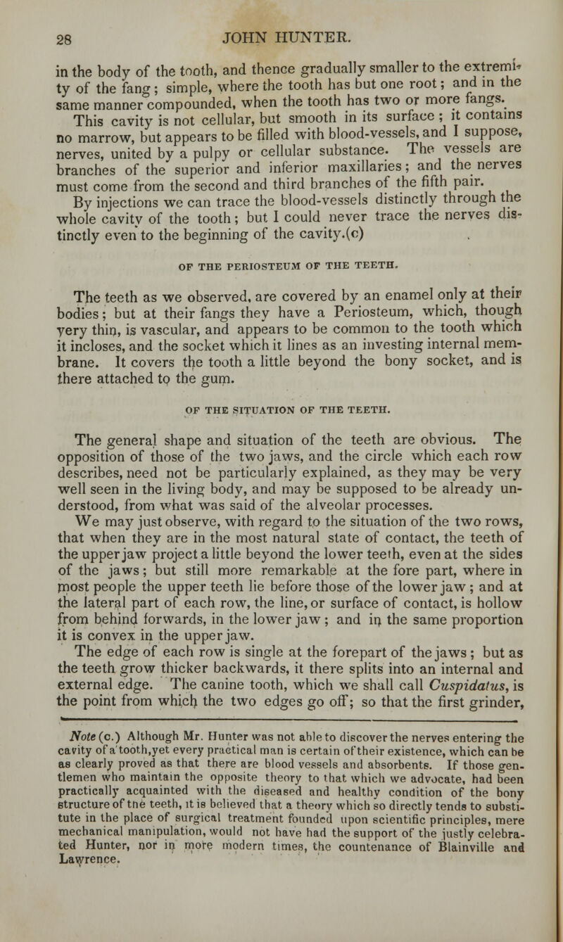 in the body of the tooth, and thence gradually smaller to the extremis ty of the fang ; simple, where the tooth has but one root; and in the same manner compounded, when the tooth has two or more fangs. This cavity is not cellular, but smooth in its surface ; it contains no marrow, but appears to be filled with blood-vessels, and I suppose, nerves, united by a pulpy or cellular substance. The vessels are branches of the superior and inferior maxillanes; and the nerves must come from the second and third branches of the fifth pair. By injections we can trace the blood-vessels distinctly through the whole cavity of the tooth; but I could never trace the nerves dis- tinctly even to the beginning of the cavity.(c) OF THE PERIOSTEUM OP THE TEETH. The teeth as we observed, are covered by an enamel only at their bodies; but at their fangs they have a Periosteum, which, though yery thin, is vascular, and appears to be common to the tooth which it incloses, and the socket which it lines as an investing internal mem- brane. It covers the tooth a little beyond the bony socket, and is there attached to the gum. OF THE SITUATION OF THE TEETH. The general shape and situation of the teeth are obvious. The opposition of those of the two jaws, and the circle which each row describes, need not be particularly explained, as they may be very well seen in the living body, and may be supposed to be already un- derstood, from what was said of the alveolar processes. We may just observe, with regard to the situation of the two rows, that when they are in the most natural state of contact, the teeth of the upper jaw project a little beyond the lower teeth, even at the sides of the jaws; but still more remarkable at the fore part, where in most people the upper teeth lie before those of the lower jaw; and at the lateral part of each row, the line, or surface of contact, is hollow from behind forwards, in the lower jaw ; and in the same proportion it is convex in the upper jaw. The edge of each row is single at the forepart of the jaws ; but as the teeth grow thicker backwards, it there splits into an internal and external edge. The canine tooth, which we shall call Cuspidatus, is the point from which the two edges go off; so that the first grinder, Note (c.) Although Mr. Hunter was not ahle to discover the nerves entering the cavity of a'tooth.yet every practical man is certain of their existence, which can be as clearly proved as that there are blood vessels and absorbents. If those gen- tlemen who maintain the opposite theory to that which we advocate, had been practically acquainted with the diseased and healthy condition of the bony structure of tne teeth, it is believed that a theory which so directly tends to substi- tute in the place of surgical treatment founded upon scientific principles, mere mechanical manipulation, would not have had the support of the justly celebra- ted Hunter, nor in more modern times, the countenance of Blainville and Lawrence.