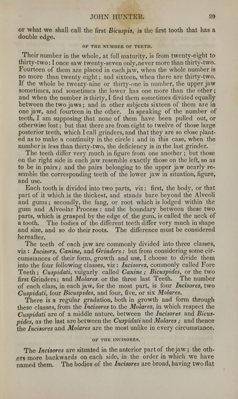 or what we shall call the first Bicuspis, is the first tooth that has a double edge. OF THE NUMBER OF TEETH. Their number in the whole, at full maturity, is from twenty-eight to thirty-two: I once saw twenty-seven only,never more than thirty-two. Fourteen of them are placed in each jaw, when the whole number is no more than twenty eight; and sixteen, when there are thirty-two. If the whole be twenty-nine or thirty-one in number, the upper jaw sometimes, and sometimes the lower has one more than the other; and when the number is thirty, I find them sometimes divided equally between the two jaws ; and in other subjects sixteen of them are in one jaw, and fourteen in the other. In speaking of the number of teeth, I am supposing that none of them have been pulled out, or otherwise lost; but that there are from eight to twelve of those large posterior teeth, which I call grinders, and that they are so close plant- ed as to make a continuity in the circle : and in this case, when the number is less than thirty-two, the deficiency is in the last grinder. The teeth differ very much in figure from one another; but those on the right side in each jaw resemble exactly those on the left, so as to be in pairs; and the pairs belonging to the upper jaw nearly re- semble the corresponding teeth of the lowTer jaw in situation, figure, and use. Each tooth is divided into two parts, viz: first, the body, or that part of it which is the thickest, and stands bare beyond the Alveoli and gums; secondly, the fang, or root which is lodged within the gum and Alveolar Process : and the boundary between these two parts, which is grasped by the edge of the gum, is called the neck of a tooth. The bodies of the different teeth differ very much in shape and size, and so do their roots. The difference must be considered hereafter. The teeth of each jaw are commonly divided into three classes, viz : Incisors, Canine, and Grinders; but from considering some cir- cumstances of their form, growth and use, I choose to divide them into the four following classes, viz : Incisores, commonly called Fore Teeth; Cuspidati, vulgarly called Canine; Bicuspides, or the two first Grinders; and Molares. or the three last Teeth. The number of each class, in each jaw, for the most part, is four Incisores, two Cuspidati, four Bicuspides, and four, five, or six Molares. There is a regular gradation, both in growth and form through these classes, from the Incisores to the Molares, in which respect the Cuspidati are of a middle nature, between the Incisores and Bicus- pides, as the last are between the Cuspidati and Molares ; and thence the Incisores and Molares are the most unlike in every circumstance. OF THE INCISORES. The Incisores are situated in the anterior part of the jaw; the oth- ers more backwards on each side, in the order in which we have named them. The bodies of the Incisores are broad, having two flat