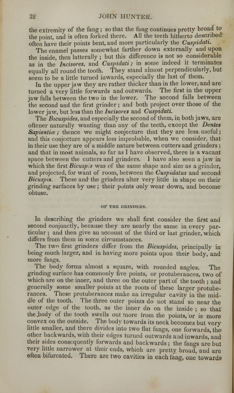 the extremity of the fang; so that the fang continues pretty broad to the point, and is often forked there. All the teeth hitherto described' often have their points bent, and more particularly the Cuspidati. The enamel passes somewhat farther down externally and upon the inside, then latterally ; but this difference is not so considerable as in the Incisores, and Cuspidati,- in some indeed it terminates equally all round the tooth. They stand almost perpendicularly, but seem to be a little turned inwards, especially the last of them. In the upper jaw they are rather thicker than in the lower, and are turned a very little forwards and outwards. The first in the upper jaw falls between the two in the lower. The second falls between the second and the first grinder; and both project over those of the lower jaw, but less than the Incisores and Cuspidati. The Bicuspides, and especially the second of them, in both jaws, are oftener naturally wanting than any of the teeth, except the Denies Sapientice; thence we might conjecture that they are less, useful; and this conjecture appears less improbable, when we consider, that in their use they are of a middle nature between cutters and grinders ; and that in most animals, so far as I have observed, there is a vacant space between the cutters and grinders. 1 have also seen a jaw in which the first Bicuspis was of the same shape and size as a grinder, and projected, for want of room, between the Cuspidatus and second Bicuspis. These and the grinders alter very little in shape on their grinding surfaces by use ; their points only wear down, and become obtuse. OF THE GRINDERS. In describing the grinders we shall first consider the first and second conjunctly, because they are nearly the same in every par- ticular ; and then give an account of the third or last grinder, which differs from them in some circumstances. The two first grinders differ from the Bicuspides, principally in being much larger, and in having more points upon their body, and more fangs. The body forms almost a square, with rounded angles. The grinding surface has commonly five points, or protuberances, two of which are on the inner, and three on the outer part of the tooth ; and generally some smaller points at the roots of these larger protube- rances. These protuberances make an irregular cavity in the mid- dle of the tooth. The three outer points do not stand so near the outer edge of the tooth, as the inner do on the inside ; so that the .body of the tooth swells out more from the points,'or is more convex on the outside. The body towards its neck becomes but very little smaller, and there divides into two flat fangs, one forwards, the other backwards, with their edges turned outwards aud inwards/and their sides consequently forwards and backwards ; the fangs are but very little narrower at their ends, which are pretty broad, and are often bifurcated. There are two cavities in each fang, one towards