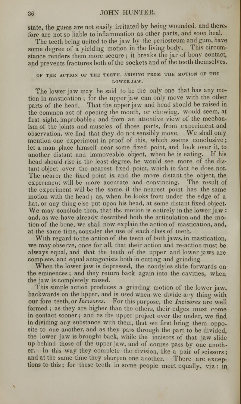 state, the gums are not easily irritated by being wounded, and there* fore are not so liable to inflammation as other parts, and soon heal. The teeth being united to the jaw by the periosteum and gum, have some degree of a yielding motion in the living body. This circum- stance renders them more secure ; it breaks the jar of bony contact, and prevents fractures both of the sockets and of the teeth themselves. OF THE ACTION OF THE TEETH, ARISING FROM THE MOTION OF THE LOWER JAW. The lower jaw may be said to be the only one that has any mo- tion in mastication ; for the upper jaw can only move with the other parts of the head. That the upper jaw and head should be raised in the common act of opening the mouth, or chewing, would seem, at first sight, improbable; and from an attentive view of the mechan- ism of the joints and muscles of those parts, from experiment and observation, we find that they do not sensibly move. We shall only mention one experiment in proof of this, which seems conclusive; let a man place himself near some fixed point, and look over it, to another distant and immoveable object, when he is eating. If his head should rise in the least degree, he would see more of the dis- tant object over the nearest fixed point, which in fact he does not. The nearer the fixed point is, and the more distant the object, the experiment will be more accurate and convincing. The result of the experiment will be the same, if the nearest point has the same motion with the head ; as, when he looks from under the edge of a hat, or any thing else put upon his head, at some distant fixed object- We may conclude then, that the motion is entirely in the lower jaw : and, as we have already described both the articulation and the mo- tion of the bone, we shall now explain the action of mastication, and, at the same time, consider the use of each class of teeth. With regard to the action of the teeth of both jaws, in mastication, we may observe, once for all, that their action and re-action must be always equal, and that the teeth of the upper and lower jaws are complete, and equal antagonists both in cutting and grinding. When the lower jaw is depressed, the condyles slide forwards on the eminences; and they return back again into the cavities, when the jaw is completely raised. This simple action produces a grinding motion of the lower jaw, backwards on the upper, and is used when we divide ay thing with our fore teeth, or Incisores. For this purpose, the Incisores are well formed ; as they are higher than the others, their edges must come in contact sooner; and as the upper project over the under, we find in dividing any substance with them, that we first bring them oppo- site to one another, and as they pass through the part to be divided, the lower jaw is brought back, while the incisors of that jaw slide up behind those of the upper jaw, and of course pass by one anoth- er. In this way they complete the division, like a pair of scissors; and at the same time they sharpen one another. There are excep- tions to this; for these teeth in some people meet equally, viz: in