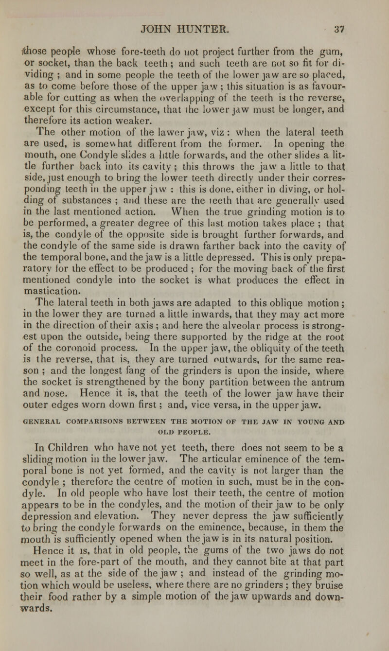 ithose people whose fore-teeth do not project further from the gum, or socket, than the back teeth; and such teeth are not so fit for di- viding ; and in some people the teeth of ihe lower jaw are so placed, as to come before those of the upper jaw ; this situation is as favour- able for cutting as when the overlapping of the teeth is the reverse, except for this circumstance, that ihe lower jaw must be longer, and therefore its action weaker. The other motion of the lawer jaw, viz : when the lateral teeth are used, is somewhat different from the former. In opening the mouth, one Condyle slides a little forwards, and the other slides a lit- tle further back into its cavity; this throws the jaw a little to that side, just enough to bring the lower teeth directly under their corres- ponding teeth in the upper jaw : this is done, either in diving, or hol- ding of substances ; and these are the teeth thai are generally used in the last mentioned action. When the true grinding motion is to be performed, a greater degree of this hist motion takes place ; that is, the condyle of the opposite side is brought further forwards, and the condyle of the same side is drawn farther back into the cavity of the temporal bone, and the jaw is a little depressed. This is only prepa- ratory for the effect to be produced ; for the moving back of the first mentioned condyle into the socket is what produces the effect in mastication. The lateral teeth in both jaws are adapted to this oblique motion ; in the lower they are turned a little inwards, that they may act more in the direction of their axis ; and here the alveolar process is strong- est upon the outside, being there supported by the ridge at the root of the coronoid process. In the upper jaw, the obliquity of the teeth is the reverse, that is, they are turned outwards, for the same rea- son ; and the longest fang of the grinders is upon the inside, where the socket is strengthened by the bony partition between the antrum and nose. Hence it is, that the teeth of the lower jaw have their outer edges worn down first; and, vice versa, in the upper jaw. GENERAL COMPARISONS BETWEEN THE MOTION OF THE JAW IN YOUNG AND OLD PEOPLE. In Children who have not yet teeth, there does not seem to be a sliding motion in the lower jaw. The articular eminence of the tem- poral bone is not yet formed, and the cavity is not larger than the condyle ; therefore the centre of motion in such, must be in the con- dyle. In old people who have lost their teeth, the centre of motion appears to be in the condyles, and the motion of their jaw to be only depression and elevation. They never depress the jaw sufficiently to bring the condyle forwards on the eminence, because, in them the mouth is sufficiently opened when the jaw is in its natural position. Hence it is, that in old people, the gums of the two jaws do not meet in the fore-part of the mouth, and they cannot bite at that part so well, as at the side of the jaw ; and instead of the grinding mo- tion which would be useless, where there are no grinders ; they bruise their food rather by a simple motion of the jaw upwards and down- wards.