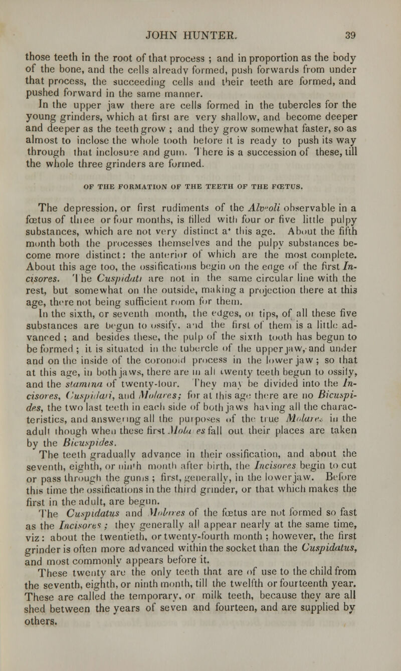 those teeth in the root of that process ; and in proportion as the body of the bone, and the cells already formed, push forwards from under that process, the succeeding cells and their teeth are formed, and pushed forward in the same manner. In the upper jaw there are cells formed in the tubercles for the young grinders, which at first are very shallow, and become deeper and deeper as the teeth grow ; and they grow somewhat faster, so as almost to inclose the whole tooth before it is ready to push its way through that inclosure and gum. There is a succession of these, till the whole three grinders are formed. OF THE FORMATION OF THE TEETH OF THE FOZTUS. The depression, or first rudiments of the Alvoli observable in a foetus of thiee or four months, is rilled with four or five little pulpy substances, which are not very distinct a* this age. About the fifth month both the processes themselves and the pulpy substances be- come more distinct: the anterior of which are the most complete. About this age too, the ossifications begin on the enge of the first In- cisores. 'I he Cuspidati are not in the same circular line with the rest, but somewhat on the outside, making a projection there at this age, there not being sufficient room for them. In the sixth, or seventh month, the edges, or tips, of all these five substances are begun to ossify, a-id the first of them is a little ad- vanced ; and besides these, the pulp of the sixth tooth has begun to be formed ; it is situated in the tubercle of the upper jaw,'and under and on the inside of the coronoid process in the lower jaw; so that at this age, in both jaws, there are in all iwenty teeth begun to ossify, and the stamina of twenty-lour. They may be divided into the In- cisores, (Juspiifaii, and Mo/ares; for at this ago there are no Bicuspi- des, the two last teeth in each side of both jaws having all the charac- teristics, and answering all the purposes of the true M<Jan\ in the adult though when these first Mola esfall out their places are taken by the Bicuspides. The teeth gradually advance in their ossification, and about the seventh, eighth, or iiin*h month after birth, the Incisures begin to cut or pass through the gums ; first, generally, in the lower jaw. Before this time the ossifications in the third grinder, or that which makes the first in the adult, are begun. The Cuspidatus and Molnres of the foetus are not formed so fast as the Incisort* ; they generally all appear nearly at the same time, viz: about the twentieth, or twenty-fourth month ; however, the first grinder is often more advanced within the socket than the Cuspidatus, and most commonly appears before it. These twenty are the only teeth that are of use to the child from the seventh, eighth, or ninth month, till the twelfth or fourteenth year. These are called the temporary, or milk teeth, because they are all shed between the years of seven and fourteen, and are supplied by others.