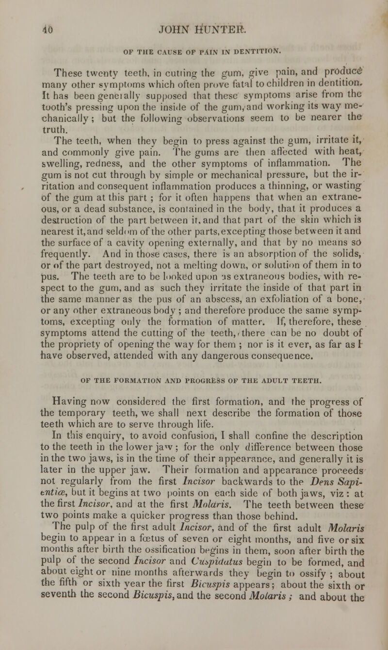 OF THE CAUSE OP PAIN IN DENTITION. These twenty teeth, in cutting the gum, give pain, and product many other symptoms which often prove fatal to children in dentition. It has been genet ally supposed that these symptoms arise from the tooth's pressing upon the inside of the gum,and working its way me- chanically ; but the following observations seem to be nearer the truth. The teeth, when they begin to press against the gum, irritate it, and commonly give pain. The gums are then affected with heat, swelling, redness, and the other symptoms of inflammation. The gum is not cut through by simple or mechanical pressure, but the ir- ritation and consequent inflammation produces a thinning, or wasting of the gum at this part ; for it often happens that when an extrane- ous, or a dead substance, is contained in the body, that it produces a destruction of the part between it, and that part of the skin which is nearest it, and seldom of the other parts, excepting those between it and the surface of a cavity opening externally, and that by no means so frequently. And in those cases, there is an absorption of the solids, or of the part destroyed, not a melting down,, or solution of them in to pus. The teeth are to be looked upon us extraneous bodies, with re- spect to the gum, and as such they irritate the inside of that part in the same manner as the pus of an abscess, an exfoliation of a bone, or any other extraneous body ; and therefore produce the same symp- toms, excepting only the formation of matter. If, therefore, these symptoms attend the cutting of the teeth,-there can be no doubt of the propriety of opening the way for them ; nor is it ever, as far as I have observed, attended with any dangerous consequence. OF THE FORMATION AND PROGRESS OF THE ADULT TEETH. Having now considered the first formation, and the progress of the temporary teeth, we shall next describe the formation of those teeth which are to serve through life. In this enquiry, to avoid confusion, I shall confine the description to the teeth in the lower jaw ; for the only difference between those in the two jaws, is in the time of their appearance, and generally it is later in the upper jaw. Their formation and appearance proceeds not regularly from the first Incisor backwards to the Dens Sapi- enticB, but it begins at two points on each side of both jaws, viz : at the first Incisor, and at the first Molaris. The teeth between these two points make a quicker progress than those behind. The pulp of the first adult Incisor, and of the first adult Molaris begin to appear in a foetus of seven or eight months, and five or six months after birth the ossification begins in them, soon after birth the pulp of the second Incisor and Cuspidatus begin to be formed, and about eight or nine months afterwards they begin to ossify ; about the fifth or sixth year the first Bicuspis appears; about the sixth or seventh the second Bicuspis, and the second Molaris ; and about the