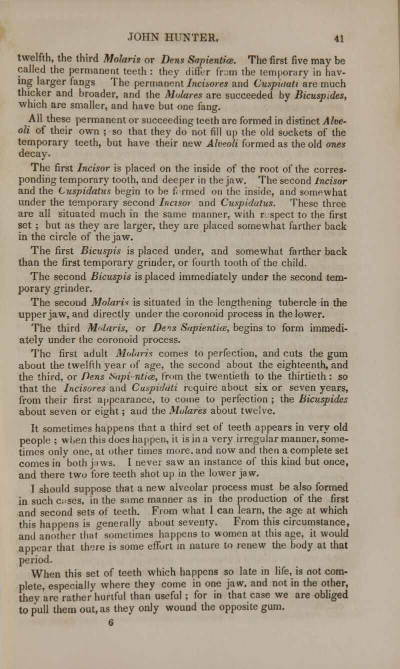 twelfth, the third Molaris or Dens Sapiential. The first five may be called the permanent teeth : they differ from the temporary in hav- ing larger fangs The permanent Incisores and Cuspiaati are much thicker and broader, and the Molares are succeeded by Bicuspides, which are smaller, and have but one fang. All these permanent or succeeding teeth are formed in distinct Alve- oli of their own ; so that they do not fill up the old sockets of the temporary teeth, but have their new Alveoli formed as the old ones decay. The first Incisor is placed on the inside of the root of the corres- ponding temporary tooth, and deeper in the jaw. The second Incisor and the Cuspidatus begin to be farmed on the inside, and somewhat under the temporary second Incisor and Cuspidatus. These three are all situated much in the same manner, with respect to the first set ; but as they are larger, they are placed somewhat farther back in the circle of the jaw. The first Bicuspis is placed under, and somewhat farther back than the first temporary grinder, or fourth tooth of the child. The second Bicuspis is placed immediately under the second tem- porary grinder. The second Molaris is situated in the lengthening tubercle in the upper jaw, and directly under the coronoid process in the lower. The third Molaris, or Dens Sapiential, begins to form immedi- ately under the coronoid process. The first adult Molaris comes to perfection, and cuts the gum about the twelfth year of age, the second about the eighteenth, and the third, or Dens Sapi-ntia, from the twentieth to the thirtieth: so that the Incisores and Cuspidati require about six or seven years, from their first appearance, to come to perfection ; the Bicuspides about seven or eight; and the Molares about twelve. It sometimes happens that a third set of teeth appears in very old people ; when this does happen, it is in a very irregular manner, some- times only one, at other times more, and now and then a complete set comes in both jnws. I never saw an instance of this kind but once, and there two fore teeth shot up in the lower jaw. I should suppose that a new alveolar process must be also formed in suchcuses, in the same manner as in the production of the first and second sets of teeth. From what 1 can learn, the age at which this happens is generally about seventy. From this circumstance, and another that sometimes happens to women at this age, it would appear that there is some effort in nature to renew the body at that period. When this set of teeth which happens so late in life, is not com- plete, especially where they come in one jaw, and not in the other, thev'are rather hurtful than useful ; for in that case we are obliged to pull them out, as they only wound the opposite gum. 6