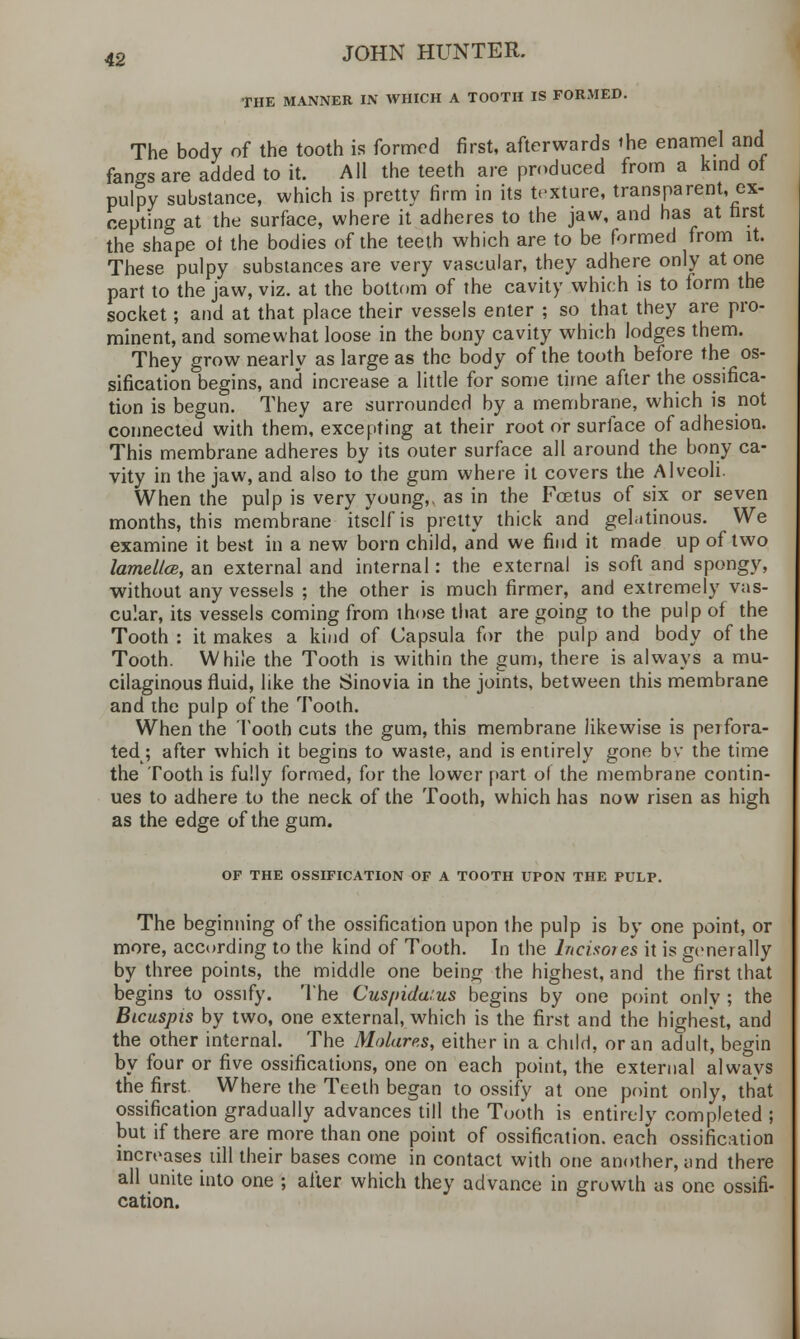THE MANNER IN WHICH A TOOTH IS FORMED. The body of the tooth is formed first, afterwards the enamel and fangs are added to it. All the teeth are produced from a kind ot pulpy substance, which is pretty firm in its texture, transparent, ex- cepting at the surface, where it adheres to the jaw, and has at first the shape ot the bodies of the teeth which are to be formed from it. These pulpy substances are very vascular, they adhere only atone part to the jaw, viz. at the bottom of the cavity which is to form the socket; and at that place their vessels enter ; so that they are pro- minent, and somewhat loose in the bony cavity which lodges them. They grow nearly as large as the body of the tooth before the os- sification begins, and increase a little for some time after the ossifica- tion is begun. They are surrounded by a membrane, which is not connected with them, excepting at their root or surface of adhesion. This membrane adheres by its outer surface all around the bony ca- vity in the jaw, and also to the gum where it covers the Alveoli. When the pulp is very young,, as in the Foetus of six or seven months, this membrane itself is pretty thick and gelatinous. We examine it best in a new born child, and we find it made up of two lamella, an external and internal: the external is soft and spongy, without any vessels ; the other is much firmer, and extremely vas- cular, its vessels coming from those that are going to the pulp of the Tooth : it makes a kind of Capsula for the pulp and body of the Tooth. While the Tooth is within the gum, there is always a mu- cilaginous fluid, like the Sinovia in the joints, between this membrane and the pulp of the Tooth. When the Tooth cuts the gum, this membrane likewise is perfora- ted; after which it begins to waste, and is entirely gone bv the time the Tooth is fully formed, for the lower part of the membrane contin- ues to adhere to the neck of the Tooth, which has now risen as high as the edge of the gum. OF THE OSSIFICATION OF A TOOTH UPON THE PULP. more The beginning of the ossification upon the pulp is by one point, or ___^>re, according to the kind of Tooth. In the Incisores it is generally by three points, the middle one being the highest, and the first that begins to ossify. The Cuspidarus begins by one point only ; the Bicuspis by two, one external, which is the first and the highest, and the other internal. The Molares, either in a child, or an adult, begin by four or five ossifications, one on each point, the external alwavs the first Where the Teeth began to ossify at one point only, that ossification gradually advances till the Tooth is entirely completed ; but if there are more than one point of ossification, each ossification increases till their bases come in contact with one another, and there all unite into one ; after which they advance in growth as one ossifi- cation.