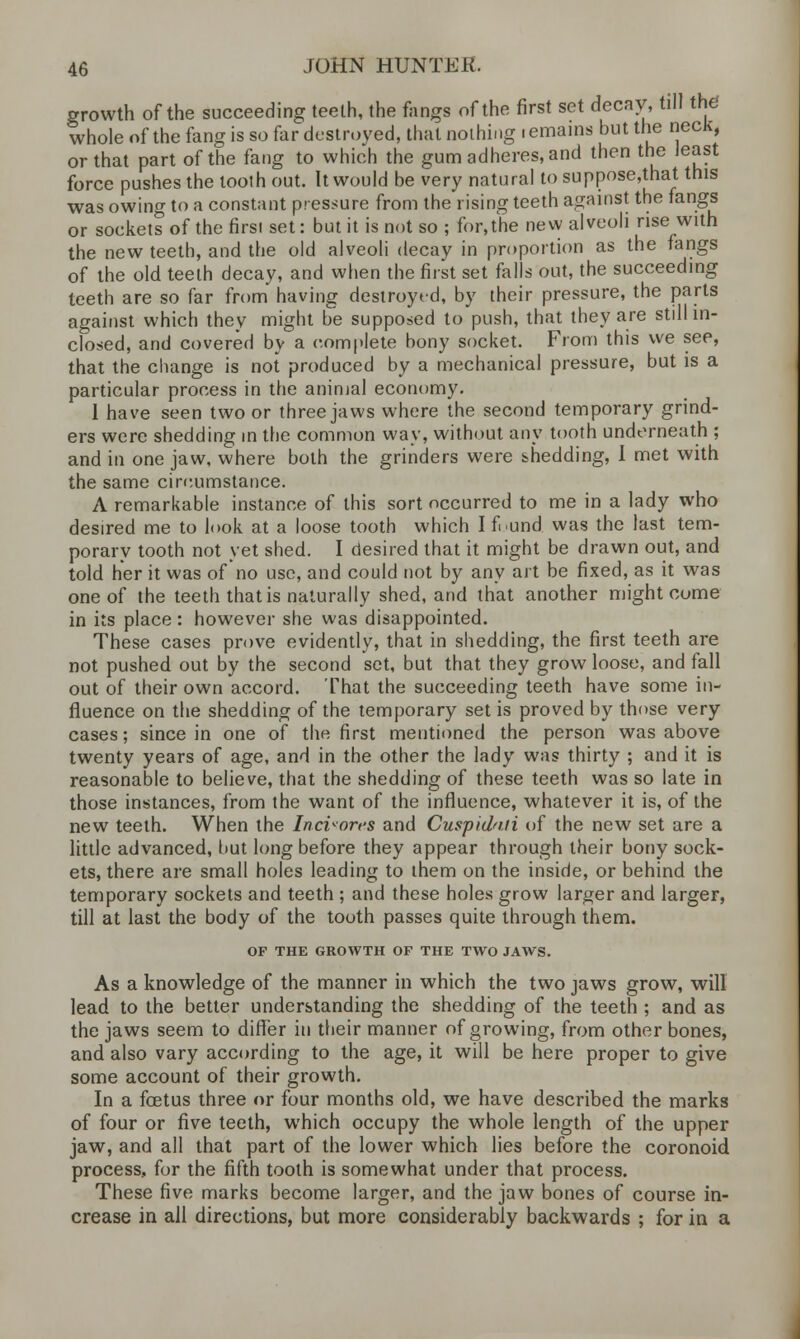 growth of the succeeding teeth, the fangs of the first set decay, till the whole of the fang is so far destroyed, thai nothing remains but the neck, or that part of the fang to which the gum adheres, and then the least force pushes the tooth out. It would be very natural to suppose,that this was owing to a constant pressure from the rising teeth against the fangs or sockets of the first set: but it is not so ; for,the new alveoli rise with the new teeth, and the old alveoli decay in proportion as the fangs of the old teeth decay, and when the first set falls out, the succeeding teeth are so far from having destroyed, by their pressure, the parts against which they might be supposed to push, that they are still in- closed, and covered by a complete bony socket. From this we see, that the change is not produced by a mechanical pressure, but is a particular process in the animal economy. 1 have seen two or three jaws where the second temporary grind- ers were shedding in the common way, without any tooth underneath ; and in one jaw, where both the grinders were shedding, I met with the same circumstance. A remarkable instance of this sort occurred to me in a lady who desired me to look at a loose tooth which I found, was the last tem- porary tooth not yet shed. I desired that it might be drawn out, and told her it was of no use, and could not by any art be fixed, as it was one of the teeth that is naturally shed, and that another might come in its place: however she was disappointed. These cases prove evidently, that in shedding, the first teeth are not pushed out by the second set, but that they grow loose, and fall out of their own accord. That the succeeding teeth have some in- fluence on the shedding of the temporary set is proved by those very cases; since in one of the first mentioned the person was above twenty years of age, and in the other the lady was thirty ; and it is reasonable to believe, that the shedding of these teeth was so late in those instances, from the want of the influence, whatever it is, of the new teeth. When the Inciwres and Cuspidnii of the new set are a little advanced, but long before they appear through their bony sock- ets, there are small holes leading to them on the inside, or behind the temporary sockets and teeth ; and these holes grow larger and larger, till at last the body of the tooth passes quite through them. OF THE GROWTH OF THE TWO JAWS. As a knowledge of the manner in which the two jaws grow, will lead to the better understanding the shedding of the teeth ; and as the jaws seem to differ in their manner of growing, from other bones, and also vary according to the age, it will be here proper to give some account of their growth. In a fetus three or four months old, we have described the marks of four or five teeth, which occupy the whole length of the upper jaw, and all that part of the lower which lies before the coronoid process, for the fifth tooth is somewhat under that process. These five marks become larger, and the jaw bones of course in- crease in all directions, but more considerably backwards ; for in a