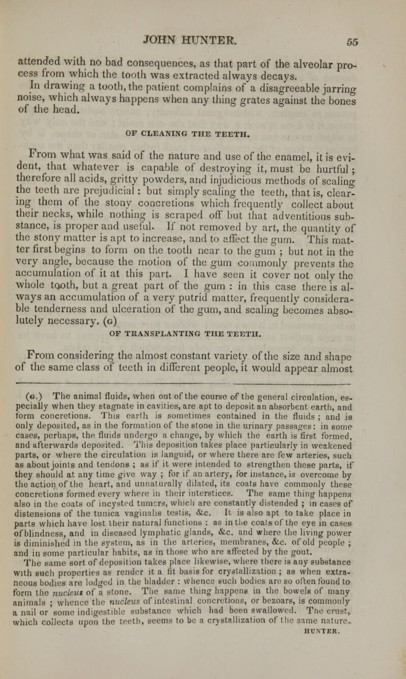 attended with no bad consequences, as that part of the alveolar pro- cess from which the tooth was extracted always decays. In drawing a tooth, the patient complains of a disagreeable jarring noise, which always happens when any thing grates against the bones of the head. OF CLEANING THE TEETH. From what was said of the nature and use of the enamel, it is evi- dent, that whatever is capable of destroying it, must be hurtful; therefore all acids, gritty powders, and injudicious methods of scaling the teeth are prejudicial : but simply scaling the teeth, that is, clear- ing them of the stony concretions which frequently collect about their necks, while nothing is scraped off but that adventitious sub- stance, is proper and useful. If not removed by art, the quantity of the stony matter is apt to increase, and to affect the gum. This mat- ter first begins to form on the tooth near to the gum ; but not in the very angle, because the motion of the gum commonly prevents the accumulation of it at this part. I have seen it cover not only the whole tooth, but a great part of the gum : in this case there is al- ways an accumulation of a very putrid matter, frequently considera- ble tenderness and ulceration of the gum, and scaling becomes abso- lutely necessary, (g) OF TRANSPLANTING THE TEETH. From considering the almost constant variety of the size and shape of the same class of teeth in different people, it would appear almost (e.) The animal fluids, when out of the course of the general circulation, es- pecially when they stagnate in cavities, are apt to deposit an absorbent earth, and form concretions. This earth is sometimes contained in the fluids ; and is only deposited, as in the formation of the stone in the urinary passages: in some cases, perhaps, the fluids undergo a change, by which the earth is first formed, and afterwards deposited. This deposition takes place particularly in weakened parts, or where the circulation is languid, or where there arc few arteries, such as about joints and tendons ; as if it were intended to strengthen these parts, if they should at any time give way ; for if an artery, for instance, is overcome by the action of the heart, and unnaturally dilated, its coats have commonly these concretions formed every where in their interstices. The same thing happens also in the coats of incystrd turners, which are constantly distended ; in cases of distensions of the tunica vaginalis testis, &c. It is also apt to take place in parts which have lost their natural functions : as in the coats of the eye in cases of blindness, and in diseased lymphatic glands, &c. and where the living- power is diminished in the system, as in the arteries, membranes, &c. of old people ; and in some particular habits, as in those who are affected by the gout. The same sort of deposition takes place likewise, where there is any substance with such properties as render it a fit basis for crystallization ; as when extra- neous bodies are lodged in the bladder : whence such bodies are so often found to form the nucleus of a stone. The same thing- happens in the bowels of many animals ; whence the nucleus of intestinal concretions, or bezoars, is commonly a nail or some indigestible substance which had been swallowed. Tne crustr which collects upon the teeth, seems to be a crystallization of the same nature. HUXTER.