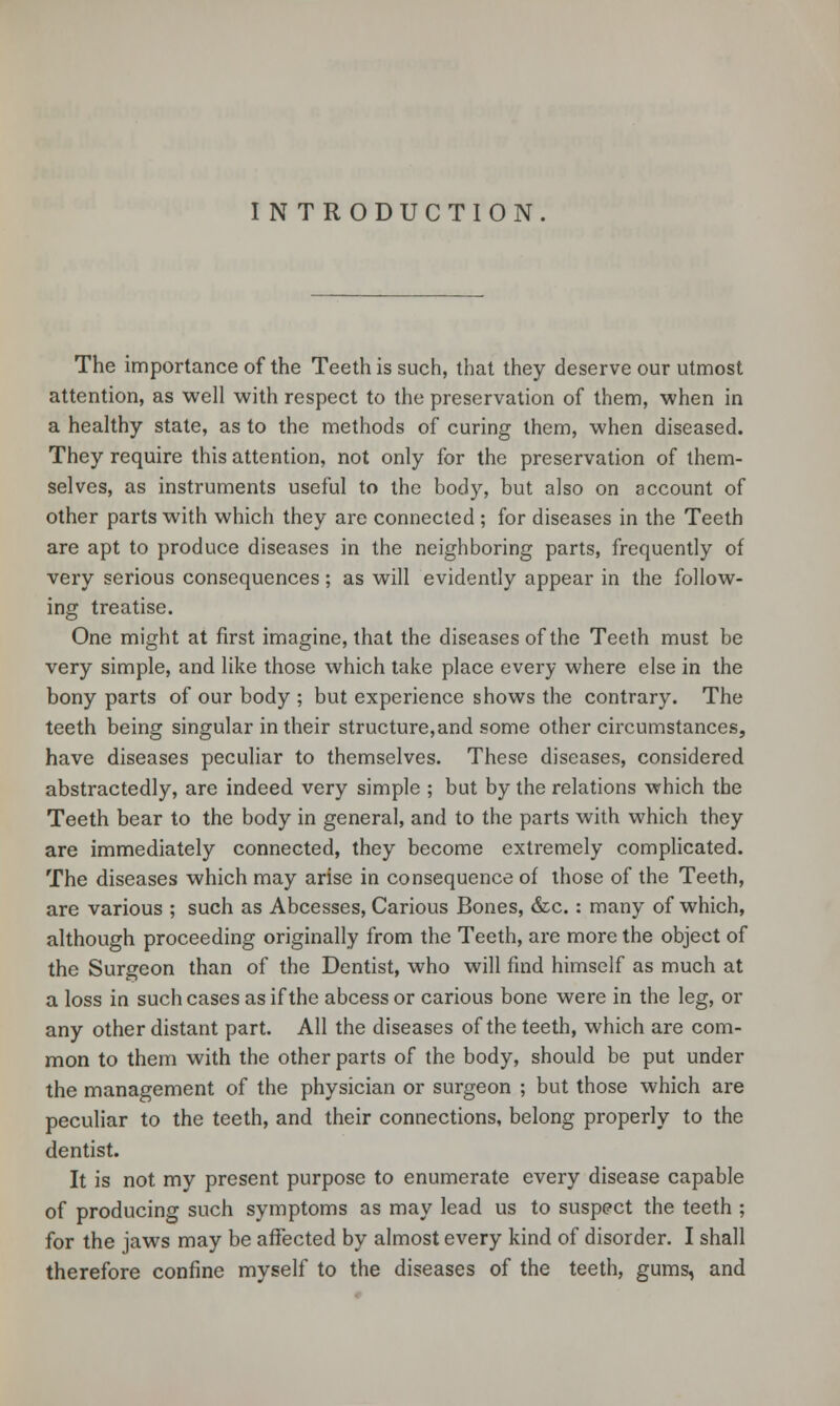 IN TRODUCTION The importance of the Teeth is such, that they deserve our utmost attention, as well with respect to the preservation of them, when in a healthy state, as to the methods of curing them, when diseased. They require this attention, not only for the preservation of them- selves, as instruments useful to the body, but also on account of other parts with which they are connected ; for diseases in the Teeth are apt to produce diseases in the neighboring parts, frequently of very serious consequences; as will evidently appear in the follow- ing treatise. One might at first imagine, that the diseases of the Teeth must be very simple, and like those which take place every where else in the bony parts of our body ; but experience shows the contrary. The teeth being singular in their structure, and some other circumstances, have diseases peculiar to themselves. These diseases, considered abstractedly, are indeed very simple ; but by the relations which the Teeth bear to the body in general, and to the parts with which they are immediately connected, they become extremely complicated. The diseases which may arise in consequence of those of the Teeth, are various ; such as Abcesses, Carious Bones, &c.: many of which, although proceeding originally from the Teeth, are more the object of the Surgeon than of the Dentist, who will find himself as much at a loss in such cases as if the abcess or carious bone were in the leg, or any other distant part. All the diseases of the teeth, which are com- mon to them with the other parts of the body, should be put under the management of the physician or surgeon ; but those which are peculiar to the teeth, and their connections, belong properly to the dentist. It is not my present purpose to enumerate every disease capable of producing such symptoms as may lead us to suspect the teeth ; for the jaws may be affected by almost every kind of disorder. I shall therefore confine myself to the diseases of the teeth, gums, and