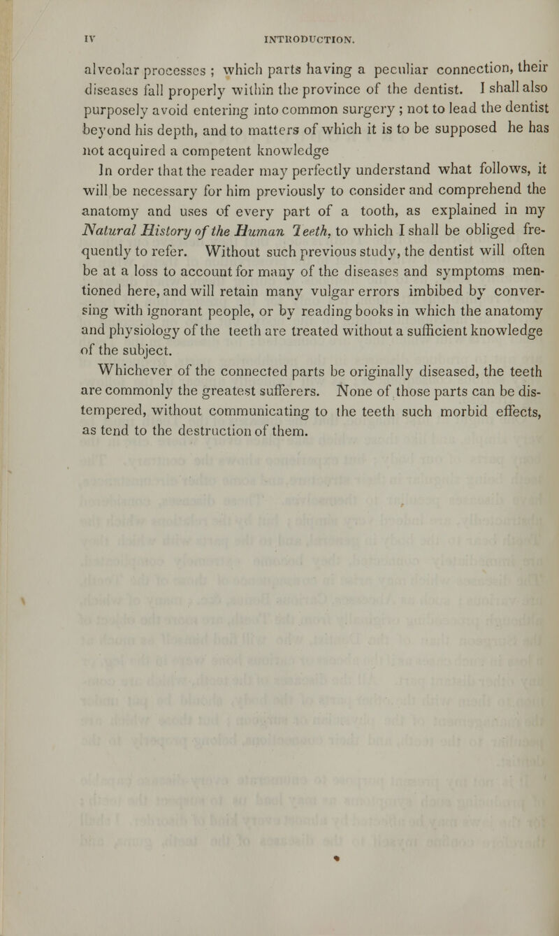 alveolar processes ; which parts having a peculiar connection, their diseases fall properly within the province of the dentist. I shall also purposely avoid entering into common surgery ; not to lead the dentist beyond his depth, and to matters of which it is to be supposed he has not acquired a competent knowledge ]n order that the reader may perfectly understand what follows, it will be necessary for him previously to consider and comprehend the anatomy and uses of every part of a tooth, as explained in my Natural History of the Human Teeth, to which I shall be obliged fre- quently to refer. Without such previous study, the dentist will often be at a loss to account for many of the diseases and symptoms men- tioned here, and will retain many vulgar errors imbibed by conver- sing with ignorant people, or by reading books in which the anatomy and physiology of the teeth are treated without a sufficient knowledge of the subject. Whichever of the connected parts be originally diseased, the teeth are commonly the greatest sufferers. None of those parts can be dis- tempered, without communicating to the teeth such morbid effects, as tend to the destruction of them.