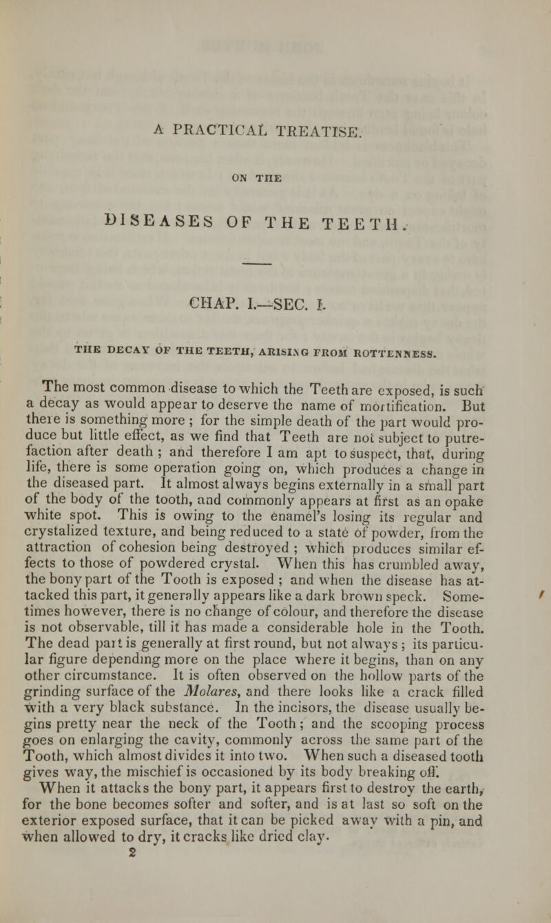 ON THE DISEASES OF THE TEETH CHAP. L—SEC. I. THE DECAY OF THE TEETH, ARISING FROM ROTTENNESS. The most common disease to which the Teeth are exposed, is such a decay as would appear to deserve the name of mo/tification. But theie is something more ; for the simple death of the part would pro- duce but little effect, as we find that Teeth are not subject to putre- faction after death ; and therefore I am apt to suspect, that, during life, there is some operation going on, which produces a change in the diseased part. It almost always begins externally in a small part of the body of the tooth, and commonly appears at first as an opake white spot. This is owing to the enamel's losing its regular and crystalized texture, and being reduced to a state of powder, from the attraction of cohesion being destroyed ; which produces similar ef- fects to those of powdered crystal. When this has crumbled away, the bony part of the Tooth is exposed ; and when the disease has at- tacked this part, it generally appears like a dark brown speck. Some- times however, there is no change of colour, and therefore the disease is not observable, till it has made a considerable hole in the Tooth. The dead pait is generally at first round, but not always ; its pariicu- lar figure depending more on the place where it begins, than on any other circumstance. It is often observed on the hollow parts of the grinding surface of the Molares, and there looks like a crack filled with a very black substance. In the incisors, the disease usually be- gins pretty near the neck of the Tooth; and the scooping process goes on enlarging the cavity, commonly across the same part of the Tooth, which almost divides it into two. When such a diseased tooth gives w7ay, the mischief is occasioned by its body breaking off. When it attacks the bony part, it appears first to destroy the earth, for the bone becomes softer and softer, and is at last so soft on the exterior exposed surface, that it can be picked away with a pin, and when allowed to dry, it cracks like dried clay. 2