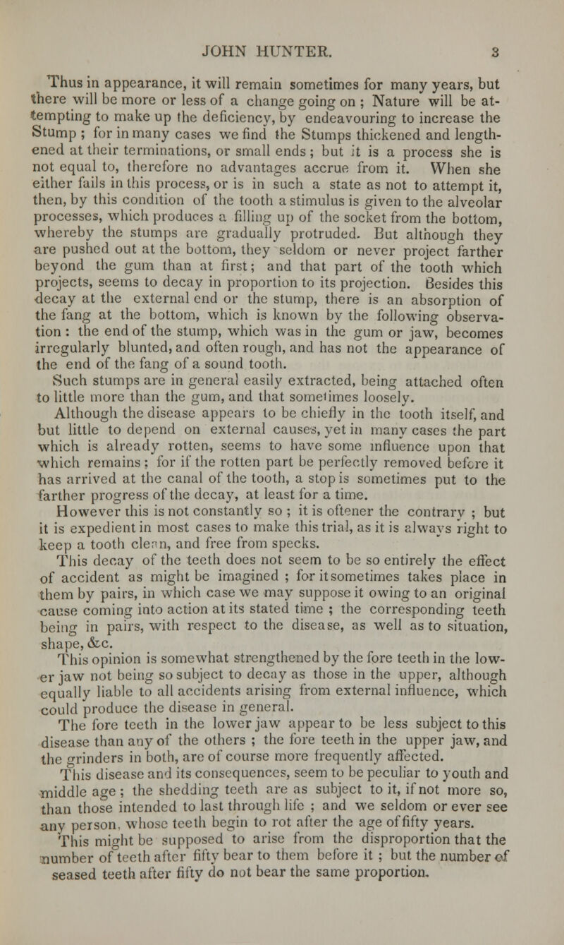 Thus in appearance, it will remain sometimes for many years, but there will be more or less of a change going on ; Nature will be at- tempting to make up the deficiency, by endeavouring to increase the Stump ; for in many cases we find the Stumps thickened and length- ened at their terminations, or small ends; but it is a process she is not equal to, therefore no advantages accrue from it. When she either fails in this process, or is in such a state as not to attempt it, then, by this condition of the tooth a stimulus is given to the alveolar processes, which produces a filling up of the socket from the bottom, whereby the stumps are gradually protruded. But although they are pushed out at the bottom, they seldom or never project farther beyond the gum than at first; and that part of the tooth which projects, seems to decay in proportion to its projection. Besides this decay at the external end or the stump, there is an absorption of the fang at the bottom, which is known by the following observa- tion : the end of the stump, which was in the gum or jaw, becomes irregularly blunted, and often rough, and has not the appearance of the end of the fang of a sound tooth. Such stumps are in general easily extracted, being attached often to little more than the gum, and that someiimes loosely. Although the disease appears to be chiefly in the tooth itself, and but little to depend on external causes, yet in many cases the part which is already rotten, seems to have some influence upon that which remains ; for if the rotten part be perfectly removed before it has arrived at the canal of the tooth, a stop is sometimes put to the farther progress of the decay, at least for a time. However this is not constantly so ; it is oftener the contrary ; but it is expedient in most cases to make this trial, as it is always right to keep a tooth clean, and free from specks. This decay of the teeth does not seem to be so entirely the effect of accident as might be imagined ; for it sometimes takes place in them by pairs, in which case we may suppose it owing to an original cause coming into action at its stated time ; the corresponding teeth being in pairs, with respect to the disease, as well as to situation, shape, &c. This opinion is somewhat strengthened by the fore teeth in the low- er jaw not being so subject to decay as those in the upper, although equally liable to all accidents arising from external influence, which could produce the disease in general. The fore teeth in the lower jaw appear to be less subject to this disease than any of the others ; the fore teeth in the upper jaw, and the grinders in both, are of course more frequently affected. This disease and its consequences, seem to be peculiar to youth and middle age ; the shedding teeth are as subject to it, if not more so, than those intended to last through life ; and we seldom or ever see any person, whose teeth begin to rot after the age offifty years. This might be supposed to arise from the disproportion that the number of teeth after fifty bear to them before it ; but the number of seased teeth after fifty do not bear the same proportion.