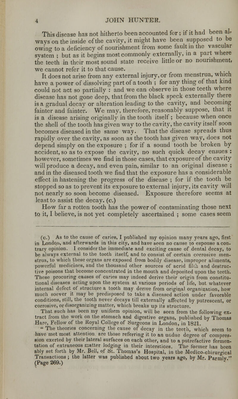 This disease has not hitherto been accounted for; if it had been al- ways on the inside of the cavity, it might have been supposed to be owing to a deficiency of nourishment from some fault in the vascular svstem ; but as it begins most commonly externally, in a part where the teeth in their most sound state receive little or no nourishment, we cannot refer it to that cause. It does not arise from any external injury, or from menstrua, which have a power of dissolving part of a tooth ; for any thing of that kind could not act so partially : and we can observe in those teeth where disease has not gone deep, that from the black speck externally there is a gradual decay or alteration leading to the cavity, and becoming fainter and fainter. We may, therefore, reasonably suppose, that it is a disease arising originally in the tooth itself; because when once the shell of the tooth has given way to the cavity, the cavity itself soon becomes diseased in the same way. That the disease spreads thus rapidly over the cavity, as soon as the tooth has given way, does not depend simply on the exposure ; for if a sound tooth be broken by accident, so as to expose the cavity, no such quick decay ensues : however, sometimes we find in those cases, that exposure of the cavity will produce a decay, and even pain, similar to an original disease ; and in the diseased tooth we find that the exposure has a considerable effect in hastening the progress of the disease ; for if the tooth be stopped so as to prevent its exposure to external injury, its cavity will not nearly so soon become diseased. Exposure therefore seems at least to assist the decay, (c.) How far a rotten tooth has the power of contaminating those next to it, I believe, is not yet completely ascertained ; some cases seem (c.) As to the cause of caries, I published my opinion many years ago, first in London, and afterwards in this city, and have seen no cause 10 espouse a con- trary opinion. I consider the immediate and exciting cause of dental decay, to be always external to the tooth itself, and to consist of certain corrosive men- strua, to which these organs are exposed from bodily disease, improper aliments, powerful medicines, and the thousand other sources of acrid filch and destruc- tive poisons that become concentrated in the mouth and deposited upon the teeth. These procuring causes of caries may indeed derive their origin from constitu- tional diseases acting upon the system at various periods of life, but whatever internal defect of structure a tooth may derive from original organization, how much soever it may be predisposed to take a diseased action under favorable conditions, still, the tooth never decays till externally affected by putrescent, or corrosive, or disorganizing matter, which breaks up its structure. That such has been my uniform opinion, will be seen from the following ex- tract from the work on the stomach and digestive organs, published by Thomas Hare, Fellow of the Royal College of Surgeons in London, in 1821.  The theories concerning the cause of decay in the teeth, which seem to have met most attention are those referring it to an undue degree of compres- sion exerted by their lateral surfaces on each other, and to a putrefactive fermen- tation of extraneous matter lodging in their interstices. The former has been ably set forth by Mr. Bell, of St. Thomas's Hospital, in the Medico-chirurgical Transactions ; the latter was published about two vears ago, by Mr. Parmlv  (Page 269.)